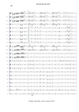 &
&
&
&
&
&
&
&
&
&
&
&
&
&
&
&
?
?
?
?
?
?

bb
b
b
b
b
b
b
b
b
b
b
bb
b
bbb
bb
b
bbb
b
b
Fl.
Bb Cl. 1
Bb Cl. 2
Bb Cl. 3
A. Sx. 1
A. Sx. 2
T. Sx. 1
T. Sx. 2
B. Sx.
Bb Tpt. 1
Bb Tpt. 2
Bb Tpt. 3
Bb Tpt. 4
Hn. 1
Hn. 2
Hn. 3
Tbn. 1
Tbn. 2
Tbn. 3
Tbn. 4
Euph.
Tuba
D. S.
108 2.
œ œ œ œ œ œ œ
œ œ œ œ œ œ œ
œ œ œ œ œ œ œ
˙
˙
˙
˙
˙
˙
108
‰
œ œ œ œ œ œ
‰
œ œ œ œ œ œ
‰
œ œ œ œ œ œ
‰
œ œ œ œ œ œ
‰
J
œ. ‰
J
œ.
‰ j
œ.
‰ j
œ.
‰ j
œ.
‰ j
œ.
∑
∑
∑
∑
∑
œ œ œ
108

F
F
F
F
F
F
F
œ œ œ œ
J
œ^
‰
œ œ œ œ
J
œ^
‰
œ œ œ œ
J
œ^
‰
œ œ j
œ ‰
œ œ
J
œ ‰
œ œ
J
œ ‰
œ œ
J
œ ‰
œ œ
J
œ ‰
œ œ J
œ ‰
œ œ œ œ J
œ^
‰
œ œ œ œ
J
œ^
‰
œ œ œ œ
j
œ
^
‰
œ œ œ œ
j
œ
^
‰
œ œ
œ œ
œ œ
∑
∑
∑
∑
∑
œ œ

D
œ> œ œ œ
œ> œ œ œ
œ> œ œ œ
œ
>
œ œ œ
œ> œ>
œ> œ>
œ> œ>
œ> œ>
œ> œ>
œ
>
œ œ œ
œ
> œ œ œ
∑
∑
‰ J
œ. ‰ J
œ.
‰ j
œ.
‰ j
œ.
‰ j
œ.
‰ j
œ.
∑
∑
∑
∑
∑
œ> œ>
œ œ œ
‰
j
xœ ‰
j
xœ
F
F
F
F
F
˙
˙
˙
˙
œ> œ>
œ> œ>
œ> œ>
œ> œ>
œ> œ>
˙
˙
∑
∑



∑
∑
∑
∑
∑
œ
>
œ
>

œ> œ# œ œ
œ> œ# œ œ
œ> œ œ œ
œ
>
œ# œ œ
˙>
˙>
˙>
˙>
˙>
œ
>
œ# œ œ
œ
> œ œ œ
∑
∑



œ>
œ
>
œ>
œ
>
œ>
œ
>
œ>
œ
>
œ> œ>
œ> œ>

˙
˙
˙
˙
∑
∑
∑
∑
∑
˙
˙
∑
∑



œ
>
œ
>
œ
>
œ
>
œ
>
œ
>
œ
>
œ
>
œ
>
œ
>
œ
>
œ
>

œ> œ# œ œ
œ> œ# œ œ
œ> œ œ œ
œ
>
œ# œ œ
∑
∑
∑
∑
∑
œ
>
œ# œ œ
œ
> œ œ œ
∑
∑



˙>
˙
>
˙
>
˙
>
˙>
œ> œ>

.œ
J
œ
.œ
J
œ
.œ
J
œ
.œ
J
œ
˙#
˙#
˙#
˙#
˙#
.œ
J
œ
.œ
j
œ
∑
∑
‰ J
œ# . ‰ J
œ.


∑
∑
∑
∑
∑
œ#>
œ
>

œ œ œ
3
œ œ œ
3
œ œ œ#
3
œ œ œ
3
‰ J
œ> œ
œ
‰ J
œ> œ œ
‰ J
œ>
œ
œ
‰ J
œ>
œ œ
‰ J
œ> œ œ
œ œ œ
3
œ œ œ#
3
∑
∑
‰ J
œ.
‰ J
œ.
‰ j
œ. ‰ j
œ.
‰ j
œ.
‰ j
œ.
∑
∑
∑
∑
∑
œ œ

˙
˙
˙
˙
˙
˙
˙
˙
˙
˙
˙
∑
∑



∑
∑
∑
∑
∑
œ œ

10
SAUDADE DE NÓS
©Edição: Jorge Nobre - Ipu/CE. Janeiro de 2015
 