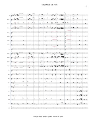 &
&
&
&
&
&
&
&
&
&
&
&
&
&
&
&
?
?
?
?
?
?

bb
b
b
b
b
b
b
b
b
b
b
bb
b
bbb
bb
b
bbb
b
b
Fl.
Bb Cl. 1
Bb Cl. 2
Bb Cl. 3
A. Sx. 1
A. Sx. 2
T. Sx. 1
T. Sx. 2
B. Sx.
Bb Tpt. 1
Bb Tpt. 2
Bb Tpt. 3
Bb Tpt. 4
Hn. 1
Hn. 2
Hn. 3
Tbn. 1
Tbn. 2
Tbn. 3
Tbn. 4
Euph.
Tuba
D. S.
118
œ> œ œ œ
œ> œ œ œ
œ> œ# œ œ
œ> œ# œ œ
∑
∑
∑
∑
∑
118
œ
>
œ œ œ
œ
> œ# œ œ
œ
> œ# œ œ
œ
> œ œ œ

‰ j
œ. ‰ j
œ.
‰ j
œ.
‰ j
œ.
˙
˙
∑
∑
˙
œ œ œ
118

1º Trombone
˙
˙
˙
˙
∑
∑
∑
∑
∑
˙
˙
˙
˙



˙n
˙n
∑
∑
˙#
˙#

œ> œ œ œ
œ> œ œ œ
œ> œ# œ œ
œ> œ# œ œ
∑
∑
∑
∑
∑
œ
>
œ œ œ
œ
> œ# œ œ
œ
> œ# œ œ
œ
> œ œ œ



˙A
˙A
∑
∑
˙N
œN œ œ

˙
˙
˙
˙
∑
∑
∑
∑
∑
˙
˙
˙
˙



˙
˙
∑
∑
˙
œ œ

œ œ œ
3
œ œ œ
3
œ œ# œ
3
œ œ# œ
3
˙
˙
˙
˙
˙
œ œ œ
3
œ œ# œ
3
œ œ# œ
3
œ œ# œ
3



˙
˙
˙
˙
˙
œ œ

œ œ
œ œ
œ œ#
œ# œn
‰ .œ
>
‰ .œ#
>
‰ .œ#
>
‰ .œ
>
‰ .œ
>
œ œ
œ œ#
œ# œn
œ# œ#
‰ J
œ# .
‰ J
œ.

‰ j
œ# .
‰ j
œ.
‰
.œ>
‰
.œn>
‰ .œ#>
‰ .œ>
‰
.œ>
J
œ .œ#>

œ œ œn œ
œ œ œn œ
œ œ œ œ
œN œ œ œ
˙
˙
˙
˙
˙
œ œ œn œ
œ œ œ œ
œN œ œ œ
œN œ œ œ
‰ J
œ.
‰ J
œ.
‰
J
œ. ‰
J
œ.
‰ j
œ.
‰ j
œ.
˙
˙
˙
˙
˙
œ œ œ

œ œ œ œ œ œ œ
œ
œ œ œ œ œ œ
œ œ œ œ œ œ œ
œ œ œ œ œ œ œ
œ Œ
œ Œ
œ Œ
œ Œ
œ Œ
œ œ œ œ œ œ œ
œ œ œ œ œ œ œ
œ œ œ œ œ œ œ
œ œ œ œ œ œ œ



∑
∑
∑
∑
∑
œ œ œ

6
œb œ œ
3
œb œ œ
3
œ œ œ
3
œ œ œ
3
˙
˙b
˙
˙
˙
œb œ œ
3
œ œ œ
3
œ œ œ
3
œb œ œ
3
‰ J
œ.
‰ J
œ.
‰
J
œb . ‰
J
œ.
‰ j
œ.
‰ j
œ.
∑
∑
∑
∑
∑
œb œ

f
f
f
f
f
œ œ œ
3
œ œ œ
3
œ œ œ
3
œb œ œ
3
˙
˙
˙
˙
˙b
œ œ œ
3
œ œ œ
3
œb œ œ
3
œ œ œ
3



∑
∑
∑
∑
∑
œ œ

˙
˙
˙
˙
∑
∑
∑
∑
∑
˙
˙
˙
˙#

‰
J
œN. ‰
J
œ.
‰ j
œ# .
‰ j
œ.
Œ œn œ
Œ œn œ
Œ œn œ
Œ œn œ
Œ œ# œ
œ œ# œ

∑
∑
∑
∑
∑
∑
∑
∑
∑
∑
∑
∑
∑



œb œ
œb œ
œb œ
œb œ
œb œ
œb œ

11
SAUDADE DE NÓS
©Edição: Jorge Nobre - Ipu/CE. Janeiro de 2015
 