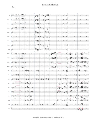 &
&
&
&
&
&
&
&
&
&
&
&
&
&
&
&
?
?
?
?
?
?

bb
b
b
b
b
b
b
b
b
b
b
bb
b
bbb
bb
b
bbb
b
b
Fl.
Bb Cl. 1
Bb Cl. 2
Bb Cl. 3
A. Sx. 1
A. Sx. 2
T. Sx. 1
T. Sx. 2
B. Sx.
Bb Tpt. 1
Bb Tpt. 2
Bb Tpt. 3
Bb Tpt. 4
Hn. 1
Hn. 2
Hn. 3
Tbn. 1
Tbn. 2
Tbn. 3
Tbn. 4
Euph.
Tuba
D. S.
130 œ œ œ
3
œ œ œ
3
œ œ œ
3
œ œ# œ
3
∑
∑
∑
∑
∑
130
œ œ œ
3
œ œ œ
3
œ œ# œ
3
œ œ œ
3

‰
J
œ# . ‰
J
œ.
‰ j
œ. ‰ j
œ.
˙n
˙
˙
˙
˙#
œ œ#
130

œ œ œ
3
œ œ œ
3
œ# œ œ
3
œ œb œ#
3
∑
∑
∑
∑
∑
œ œ œ
3
œ# œ œ
3
œ œb œ#
3
œ œ œ
3



˙
˙
˙
˙n
˙
œ œ

˙
˙
˙
˙
∑
∑
∑
∑
∑
˙
˙
˙
˙
‰ J
œ.
‰ J
œ.
‰ j
œ. ‰ j
œ.
‰ j
œ.
‰ j
œ.
Œ
.œ œ
Œ
.œ œ
Œ
.œ œ
Œ .œ œ
Œ
.œ œ
œ œ

∑
∑
∑
∑
∑
∑
∑
∑
∑
∑
∑
∑
∑



œ œ œ
œ œ œ
œ œ œ
œ œ œ
œ œ œ
œ œ

7
œ œn œ œ
œ œ# œ œ
œ œ# œ œ
œ œ# œ œ
œ œ# œ œ
œ œ# œ œ
œ œ# œ œ
œ œ# œ œ
œ œ# œ œ
∑
∑
∑
∑
‰ J
œ.
‰ J
œ.
‰ j
œ. ‰ j
œ.
‰ j
œ.
‰ j
œ.
∑
∑
∑
∑
∑
œ œ

p
p
p
p
p
p
p
p
p
.œ j
œn
.œ
J
œn
.œ
J
œn
.œ
J
œn
.œ j
œ#
.œ j
œ#
.œ
J
œn
.œ
J
œn
.œ j
œ#
∑
∑
∑
∑


‰ j
œ# .
‰ j
œ.
∑
∑
∑
∑
∑
œ œ

œ œ œn œ
œ œ œn œ
œ œ œn œ
œ œ œn œ
œ œ œ# œ
œ œ œ# œ
œ œ œn œ
œ œ œn œ
œ œ œ# œ
∑
∑
∑
∑

‰
J
œ. ‰
J
œ.
‰ j
œ.
‰ j
œ.
∑
∑
∑
∑
∑
œ œ

˙
˙
˙
˙
˙
˙
˙
˙
˙
‰ œ œ œ œ œ
‰ œ œ œ# œ œb
‰ œ# œb œ œ œ
‰ œ# œb œ œ œ



∑
∑
∑
∑
∑
œ œ œ

p
p
p
p
∑
∑
∑
∑
∑
∑
∑
∑
∑
˙
˙
˙
˙

‰ j
œ. ‰ j
œ.
‰ j
œ.
‰ j
œ.
œ œ œn œ
œ œ œn œ
œ œ œn œ
∑
œ œ œ# œ
œ œ

∑
∑
∑
∑
∑
∑
∑
∑
∑
˙
˙
˙
˙

‰
J
œ. ‰
J
œ.
‰ j
œ.
‰ j
œ.
œ œ œ œ
œ œ œ œ
œ œ œ œ
∑
œ œ œ œ
œ œ

‰ J
œ>
Œ
‰ J
œ>
Œ
‰ J
œ>
Œ
‰ J
œ>
Œ
‰ J
œ>
Œ
‰ J
œ>
Œ
‰ J
œ>
Œ
‰ J
œ>
Œ
‰
J
œ>
Œ
‰ J
œ>
≈ œ œ œ
‰
J
œ>
≈ œ œ œ
‰ j
œ
>
≈ œ œ œ
‰ j
œ
>
≈ œ œ œ
œ. œ>
Œ
œ. œ
>
Œ
œ. œ
>
Œ
œ.
œ>
≈
œ œ œ
œ.
œ>
≈
œ œ œ
œ. œ>
≈
œ œ œ
‰ J
œ>
≈ œ œ œ
œ.
œ>
≈
œ œ œ
œ. œ>
Œ

f
f
f
f
f
f
f
f
f
∑
∑
∑
∑
∑
∑
∑
∑
∑
œ œ œ œ
œ œ œ œ
œ œ œ œ
œ œ œ œ
‰ J
œ. ‰ J
œ.
‰ j
œ.
‰ j
œ.
‰ j
œ.
‰ j
œ.
œ œ œ œ
œ œ œ œ
œ œ œ œ
œ œ œ œ
œ œ œ œ
œ œ

E
∑
∑
∑
∑
∑
∑
∑
∑
∑
œ ≈ œ œ œ
œ ≈ œ œ œ
œ ≈ œ œ œ
œ ≈ œ œ œ
‰ .œ>
‰ .œ
>
‰ .œ
>
œ
≈
œ œ œ
œ
≈
œ œ œ
œ
≈
œ œ œ
œ ≈ œ œ œ
œ
≈
œ œ œ
œ œ œ
œ œ œ
‰
j
xœ ‰
j
xœ
∑
∑
∑
∑
∑
∑
∑
∑
∑
œ œ œ œ
œ œ œ œ
œ œ œ œ
œ œ œ
œ
‰ J
œ.
‰ J
œ.
‰ j
œ. ‰ j
œ.
‰ j
œ.
‰ j
œ.
œ œ œ œ
œ œ œ œ
œ œ œ œ
œ œ œ œ
œ œ œ œ
œ œ

12
SAUDADE DE NÓS
©Edição: Jorge Nobre - Ipu/CE. Janeiro de 2015
 