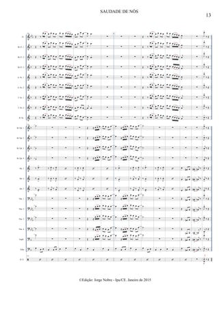 &
&
&
&
&
&
&
&
&
&
&
&
&
&
&
&
?
?
?
?
?
?

bb
b
b
b
b
b
b
b
b
b
b
bb
b
bbb
bb
b
bbb
b
b
Fl.
Bb Cl. 1
Bb Cl. 2
Bb Cl. 3
A. Sx. 1
A. Sx. 2
T. Sx. 1
T. Sx. 2
B. Sx.
Bb Tpt. 1
Bb Tpt. 2
Bb Tpt. 3
Bb Tpt. 4
Hn. 1
Hn. 2
Hn. 3
Tbn. 1
Tbn. 2
Tbn. 3
Tbn. 4
Euph.
Tuba
D. S.
144
Œ ‰
œ œ
Œ ‰
œ œ
Œ ‰ œ œ
Œ ‰ œ œ
Œ ‰
œ œ
Œ ‰
œ œ
Œ ‰ œ œ
Œ ‰ œ œ
Œ ‰
œ œ
144
˙
˙
˙
˙
‰ .œ>
‰ .œ
>
‰ .œ
>
˙
˙
˙
˙
˙
œ œ œ
144

œ œ œ œ
œ œ œ œ
œ œ œ œ
œ œ œ œ
œ œ œ œ
œ œ œ œ
œ œ œ œ
œ œ œ œ
œ œ œ œ
∑
∑
∑
∑
‰ J
œ.
‰ J
œ.
‰
J
œ. ‰
J
œ.
‰ j
œ.
‰ j
œ.
∑
∑
∑
∑
∑
œ œ œ

œ œ œ œ œ œ
œ œ œ œ œ œ
œ œ œ œ œ œ
œ œ œ œ œ œ
œ œ œ œ œ œ
œ œ œ œ œ œ
œ œ œ œ œ œ
œ œ œ œ œ œ
œ œ œ œ œ œ
∑
∑
∑
∑



∑
∑
∑
∑
∑
œ œ

œ œ œ œ
œ œ œ œ
œ œ œ œ
œ œ œ œ
œ œ œ œ
œ œ œ œ
œ œ œ œ
œ œ œ œ
œ œ œ œ
∑
∑
∑
∑
‰ J
œ. ‰ J
œ.
‰ j
œ.
‰ j
œ.
‰ j
œ.
‰ j
œ.
∑
∑
∑
∑
∑
œ œ

J
œ .œ
J
œ .œ
J
œ .œ
J
œ .œ
J
œ .œ
J
œ .œ
J
œ .œ
j
œ .œ
J
œ .œ
Œ ≈ œ œ œ
Œ ≈ œ œ œ
Œ ≈ œ œ œ
Œ ≈ œ œ œ



Œ ≈
œ œ œ
Œ ≈
œ œ œ
Œ ≈
œ œ œ
Œ ≈ œ œ œ
Œ ≈
œ œ œ
œ œ

∑
∑
∑
∑
∑
∑
∑
∑
∑
œ œ œ œ
œ œ œ œ
œ œ œ œ
œ œ œ œ



œ œ œ œ
œ œ œ œ
œ œ œ œ
œ œ œ œ
œ œ œ œ
œ œ

8
∑
∑
∑
∑
∑
∑
∑
∑
∑
œ ≈ œ œ œ
œ ≈ œ œ œ
œ ≈ œ œ œ
œ ≈ œ œ œ
‰ .œ>
‰ .œ
>
‰ .œ
>
œ
≈
œ œ œ
œ
≈
œ œ œ
œ
≈
œ œ œ
œ ≈ œ œ œ
œ
≈
œ œ œ
œ œ œ

∑
∑
∑
∑
∑
∑
∑
∑
∑
œ œ œ œ
œ œ œ œ
œ œ œ œ
œ œ œ œ
‰ J
œ.
‰ J
œ.
‰ j
œ. ‰ j
œ.
‰ j
œ.
‰ j
œ.
œ œ œ œ
œ œ œ œ
œ œ œ œ
œ œ œ œ
œ œ œ œ
œ œ

Œ ‰
œ œ
Œ ‰
œ œ
Œ ‰
œ œ
Œ ‰ œ œ
Œ ‰
œ œ
Œ ‰
œ œ
Œ ‰
œ œ
Œ ‰
œ œ
Œ ‰
œ œ
˙
˙
˙
˙
‰ .œ>
‰ .œ
>
‰ .œ
>
˙
˙
˙
˙
˙
œ œ œ

œ œ œ œ
œ œ œ œ
œ œ œ œ
œ œ œ œ
œ œ œ œ
œ œ œ œ
œ œ œ œ
œ œ œ œ
œ œ œ œ
∑
∑
∑
∑
‰ J
œ.
‰ J
œ.
‰
J
œ. ‰
J
œ.
‰ j
œ.
‰ j
œ.
∑
∑
∑
∑
∑
œ œ

œ œ œ œ œ œ
œ œ œ œ œ œ
œ œ œ œ œ œ
œ œ œ œ œ œ
œ œ œ œ œ œ
œ œ œ œ œ œ
œ œ œ œ œ œ
œ œ œ œ œ œ
œ œ œ œ œ œ
∑
∑
∑
∑



∑
∑
∑
∑
∑
œ œ

J
œ
J
œ
j
œ
j
œ
J
œ
J
œ
j
œ
j
œ
j
œ
∑
∑
∑
∑
œ.
œ# œ
œ. œ# œ
œ. œ# œ
Œ œn œ
Œ œn œ
Œ œn œ
Œ
œn œ
Œ œn œ
œ.
œn œ

∑
∑
∑
∑
∑
∑
∑
∑
∑
∑
∑
∑
∑
œ#
>
j
œn ‰
œ#
>
j
œn ‰
œ#
>
j
œn ‰
œn
>
j
œb ‰
œn
>
j
œb ‰
œn
>
j
œb ‰
œn
>
j
œb
‰
œ#
>
j
œn ‰
œ#
>
j
œn ‰
∑
J
œ>
‰ Œ
J
œ>
‰ Œ
J
œ>
‰ Œ
J
œ>
‰ Œ
J
œ>
‰ Œ
J
œ>
‰ Œ
J
œ>
‰ Œ
J
œ>
‰ Œ
J
œ>
‰ Œ
J
œ>
‰ Œ
J
œ>
‰ Œ
j
œ
>
‰ Œ
j
œ
>
‰ Œ
J
œ>
‰ Œ
j
œ
>
‰ Œ
j
œ
>
‰ Œ
J
œ>
‰ Œ
J
œ>
‰ Œ
J
œ>
‰ Œ
j
œ
>
‰ Œ
J
œ>
‰ Œ
J
œ>
‰ Œ
J
œ
œ
‰ Œ
j
x
13
SAUDADE DE NÓS
©Edição: Jorge Nobre - Ipu/CE. Janeiro de 2015
 
