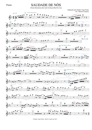 & b 4
2 œ œ œ œ œ œq = 142
f
œ œ œ
I Noites Brasileiras
œ .œ œ œ œ œ œ œ œ
2
≈ œ œ œ œ œ œ œ
J
œ
‰ Œ
& b .. ..
9 A
œ œ œ
F
œ œ œ ˙ œ
Œ
œ œ œ œ .œ œ ˙
∑
1 6 1.
‰
œ œ œ œ œ
J
œ
‰ Œ
2.
∑
& b
26
Œ ‰
j
œ
B
œ œ œ
3
œ œ œ
3
˙ ˙ œ# œ œ
3
œ œ œ
3
˙ ˙
2 2
Œ
œ œ
3
œ œ œ
3
˙
f
& b
40 2
‰ J
œ œ œ œ œ
F
3
˙ ˙ œ œ œ
3
˙)  Do AoA
& b bb
b ..
52 
‰
œ œ œ œ œ œb
f
œ œ œb œ œ œb œ œb . ≈ œ. œ. œb>
∑
2II São João na Roça
‰
œ œ œ œ œ ˙
& bbb ..
60 2
Œ œ œœ œ œ œ œ œ
4
˙ ∑ Œ ‰ J
œ> ˙ 2 1.
œ œ œ œ)
2.
‰ J
œ œ œ
& bb
b ..
73 œ œ œ œ
C
.œ
J
œ œ œ œ œ œ œ œ œ œb œ œ œ .œ
J
œ œ œ œ
3
˙
∑
5
˙ ˙
& bbb .. ..
84
‰
œ œ œ œ œ œ œ
Œ
2 1.
‰ J
œ œ œ
œ œ œ œ 2. 2
œ œ œ
3
III
Olha Pro Céu
œ œb œb
3
˙ œ Œ
& bb
b ..
96
œ œn œ
3
œ œb œ
3
˙b ˙b
4
œ œ œ
3
œ œ œ
3 1.
˙ ∑
2.
œ œœœœœœ
F
œ œ œ œ
J
œ^
‰
& bb
b
110
D
œ> œ œ œ ˙ œ> œ# œ œ ˙ œ> œ# œ œ .œ
J
œ œ œ œ
3
˙ œ> œ œ œ ˙
& bb
b
120
œ> œ œ œ ˙ œ œ œ
3
œ œ œ œ œn œ œ
œœœ œ œ œ
6
œb œ œ
3
œ œ œ
3
˙
∑
œ œ œ
3
œ œ œ
3
& bbb
132 ˙
∑
7
œ œn œœ
p
.œ j
œn œœ œn œ ˙
2
‰ J
œ>
Œ ∑
E 2
Œ ‰
œ œ œ œ œ œ œ œ œ œ œ œ
& bb
b
147
œ œ œ œ
J
œ .œ
∑
8 2
Œ ‰
œ œ œ œ œ œ œ œ œ œ œ œ
J
œ ∑ J
œ>
‰ Œ
©Edição: Jorge Nobre - Ipu/CE. Janeiro de 2015
SAUDADE DE NÓS
(Noites Brasileiras-São João Na Roça-Olha Pro Céu)
Adaptação para Banda: Jorge Nobre
Arr.: Maestro Chiquito
Flauta
22
 