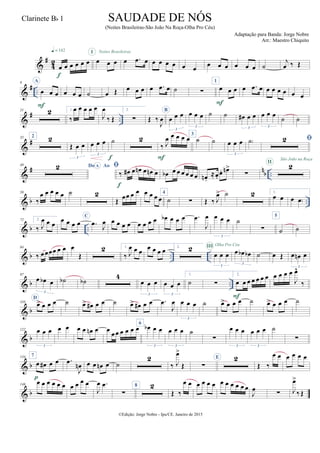 &
#
4
2
œ œ œ œ œ œ
q = 142
f
œ œ œ
I Noites Brasileiras
œ .œ œ œ œ œ œ œ œ œ œ œ œ œ œ ˙
j
œ ‰ Œ
&
# ..
9 A
œ œ œ
F
œ œ œ ˙ œ Œ œ œ œ œ .œ œ ˙ ∑
1
œ œ œ
F
œ .œ œ œ œ œ œ œ œ
&
# ..
21 2 1.
‰
œ œ œ œ œ
J
œ
‰ Œ
2.
∑ Œ ‰
J
œ
B
œ œ œ
3
œ œ œ
3
˙ ˙ œ# œ œ
3
œ œ œ
3
˙ ˙
&
#35 2 2
Œ œ œ
3
œ œ œ
3
˙
f
2
‰ J
œ œ œ œ œ
F
3
˙ ˙ œ œ œ
3
˙) 
&
# nb ..
49 Do AoA 
‰ œ# œ œn œ œn œ
f
œb œ œ œ œ œ œ œn .
≈œ.
œ. œn>
∑
2II
São João na Roça
& b ..
58
‰
œ œ œ œ œ ˙ 2
Œ
œœ œ œ œ œ œ œ
4
˙ ∑ Œ ‰ J
œ> ˙ 2 1.
œ œ œ œ)
& b ..
72 2.
‰ J
œ œ œ œ œ œ œ
C
.œ
J
œ œ œ œ œ œ œ œ œ œb œ œ œ .œ
J
œ œ œ œ
3
˙
∑
5
˙ ˙
& b .. ..
84
‰ œœœœ œ œ œ
Œ
2 1.
‰ J
œ œ œ
œ œ œ œ 2. 2
œ œ œ
3
III Olha Pro Céu
œ œb œb
3
˙ œ Œ œ œn œ
3
& b ..
97
œ œb œ
3
˙b ˙b
4
œ œ œ
3
œ œ œ
3
1.
˙ ∑
2.
œ œ œ œ œ œ œ
F
œ œ œ œ
J
œ^
‰
& b
110
D
œ> œ œ œ ˙ œ> œ# œ œ ˙ œ> œ# œ œ .œ
J
œ œ œ œ
3
˙ œ> œ œ œ ˙ œ> œ œ œ ˙
& b
122 œ œ œ
3
œ œ œ œ œn œ œ
œœ œ œ œ œ
6
œb œ œ
3
œ œ œ
3
˙
∑
œ œ œ
3
œ œ œ
3
˙
∑
& b
134 7
œ œ# œ œ
p
.œ
J
œn œ œ œn œ ˙
2
‰ J
œ>
Œ ∑
E 2
Œ ‰
œ œ œ œ œ œ
& b
146
œ œ œ œ œ œ œ œ œ œ
J
œ .œ
∑
8 2
Œ ‰
œ œ œ œ œ œ œ œ œ œ œ œ
J
œ ∑ J
œ>
‰ Œ
©Edição: Jorge Nobre - Ipu/CE. Janeiro de 2015
SAUDADE DE NÓS
(Noites Brasileiras-São João Na Roça-Olha Pro Céu)
Adaptação para Banda: Jorge Nobre
Arr.: Maestro Chiquito
Clarinete Bb 1
2
2
 