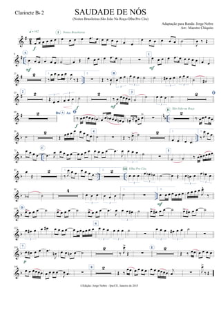 &
#
4
2
œ œ œ œ œ œ
q = 142
f
œ œ œ
I
œ .œ œ
Noites Brasileiras
œ œ œ œ œ œ
œ œ œ œ œ œ ˙
J
œ ‰ Œ
&
# ..
9 A
œ œ œ
F
œ œ œ ˙ œ Œ œ œ œ œ .œ œ ˙ ∑
1
œ œ œ
F
œ .œ œ œ œ œ œ œ œ
&
# ..
21 2 1.
‰
œ œ œ œ œ
J
œ
‰ Œ
2.
∑ Œ ‰
J
œ
B
œ œ œ
3
œ œ œ
3
˙ ˙ œ# œ œ
3
œ œ œ
3
˙ ˙#
&
#35 2 2
Œ
œ œ
3
œ œ œ
3
˙
f
2
‰
J
œ œœœœ
F
3
˙ ˙ œ œ œ
3
˙)

&
# n
b ..
49
Do AoA 
‰ œœœœœ œb
f
œ œ œb œœ œn œ œn .
≈œ.
œ. œ>
∑
2II São João na Roça
‰ œœœ œœ
& b ..
59
˙
2
Œ œœ œ œ œ œ œ œ
4
˙ ∑ Œ ‰ J
œ> ˙ 2 1.
œ œ œ œ)
2.
‰ J
œ œ œ
& b ..
73 œ œ œ œ
C
.œ J
œ œ œ œ œ œ œ œ œ œ œ œ œ .œ
J
œ œ œ œ
3
˙
∑
5
˙ ˙ ‰ œœœœœœ
& b .. ..
85 œ
Œ
2 1.
‰ J
œ œ œ
œ œ œ œ
2. 2
œ œ œ
3
III Olha Pro Céu
œ œb œb
3
˙ œ Œ œ œn œ
3
œ œb œ
3
& b ..
98
˙b ˙
4
œ œ œ
3
œ œ œ
3
1.
˙ ∑
2.
œ œ œ œ œ œ œ
F
œ œ œ œ
J
œ^
‰
& b
110 D
œ> œ œ œ ˙ œ> œ œ œ ˙ œ> œ œ œ .œ
J
œ œ œ œ#
3
˙ œ> œ# œ œ ˙ œ> œ# œ œ ˙
& b
122
œ œ# œ
3
œ œ# œ œ œ œ œ œœœœ œ œ
6
œ œ œ
3
œ œ œ
3
˙
∑
œ œ œ
3
œ# œ œ
3
˙
∑
& b
134 7
œ œ# œ œ
p
.œ
J
œn œ œ œn œ ˙
2
‰ J
œ>
Œ ∑
E 2
Œ ‰ œœ œ œ œ œ
& b
146
œ œ œœœœ œ œ œ œ
J
œ .œ ∑
8 2
Œ ‰
œœ œ œ œ œ œ œ œœœœ
j
œ ∑ J
œ>
‰ Œ
©Edição: Jorge Nobre - Ipu/CE. Janeiro de 2015
SAUDADE DE NÓS
(Noites Brasileiras-São João Na Roça-Olha Pro Céu)
Adaptação para Banda: Jorge Nobre
Arr.: Maestro Chiquito
Clarinete Bb 2
2
2
 