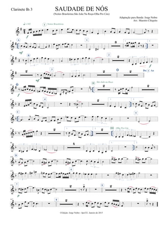 &
#
4
2
œ œ œ œ œ œ
q = 142
f
œ œ œ
I
œ .œ œ
Noites Brasileiras
œ œ œ œ œ œ
œ œ œ œ œ œ ˙
j
œ ‰ Œ
&
# .. ..
9 A
œ œ œ
F
œ œ œ ˙ œ Œ œ œ œ œ .œ œ ˙ ∑
1
˙ ˙# ˙
3 1.
‰
œ œœœœ
J
œ
‰ Œ
2.
∑
&
#26
Œ ‰
J
œ
B
œ œ œ
3
œ œ œ
3
˙ ˙ œ# œ œ
3
œ œ œ
3
˙ ˙
2 2
Œ
œ œ
3
œ œ œ
3
˙
f
&
#40 2
‰
J
œ œœœœ
F
3
˙ ˙ œ œ œ
3
˙)
 Do AoA
&
# n
b ..
52 
‰ œb œ œ œ œ œ
f
œn œ œ œ œ œ œb œ.
≈ œ.
œn .
œ
>
∑
2II São João na Roça
‰ œœœ œœ
˙ 2
& b ..
62
Œ œœœœ œ œ œ œ
4
˙
∑ Œ ‰
J
œn
> ˙
2 1.
œ œ œ œ)
2.
‰
J
œ œ œ
œ œ œ œ
& b ..
74
C
.œ
j
œ œ œ œ œ œ œ œ œ œb œ œ œ .œ
J
œ œ œ œ
3
˙ ∑
5
˙ ˙
& b .. ..
84
‰ œ œ œœ œœ œ
Œ
2 1.
‰
J
œ œ œ
œ œ œ œ
2. 2
œ œ œ
3
III Olha Pro Céu
œ œb œb
3
˙ œ
Œ
& b ..
96
œ œn œ
3
œ œb œ
3
˙b ˙b
4
œ œ œ
3
œ œ œ
3
1.
˙
∑
2.
˙ œ œ
j
œ ‰
& b
110
D
œ
>
œ œ œ ˙ œ
>
œ# œ œ ˙ œ
>
œ# œ œ .œ
J
œ œ œ œ
3
˙
œ> œ# œ œ ˙ œ> œ# œ œ ˙
& b
122
œ œ# œ
3
œ# œn œN œ œ œ œ œœœœœœ
6
œ œ œ
3
œb œ œ
3
˙ ∑
œ œ# œ
3
œ œb œ#
3
˙
∑
& b
134 7
œ œ# œ œ
p
.œ
J
œn œ œ œn œ ˙
2
‰ J
œ>
Œ ∑
E 2
Œ ‰ œœ œ œ œ œ œ œ œœœœ
& b
147
œ œ œ œ
J
œ .œ ∑
8 2
Œ ‰ œœ œ œ œ œ œ œ œœœ œ
j
œ ∑ J
œ>
‰ Œ
©Edição: Jorge Nobre - Ipu/CE. Janeiro de 2015
SAUDADE DE NÓS
(Noites Brasileiras-São João Na Roça-Olha Pro Céu)
Adaptação para Banda: Jorge Nobre
Arr.: Maestro Chiquito
Clarinete Bb 3
2 2
 