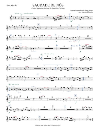 &
## 4
2 ..Œ.
q = 142
˙
I
f
˙#
Noites Brasileiras
œ œ# ˙
2
≈œœœœœœœ J
œ
‰ Œ
A
œ œ œ
F
œ œ œ ˙ œ Œ
&
## ..
13 œ œ œ œ .œ œ .œ
J
œ œ œ œ œ
1
˙ ˙# ˙
3 1. 2 2.
∑ Œ ‰ J
œ
&
##
27 B
œ œ œ
3
œ œ œ
3
˙ ˙ œ# œ œ
3
œ œ œ
3
˙ ˙
2
Œ
œ
p
œ œ œ œ œ
3
œ œ œ
3
˙
f
2
&
##
42
‰ J
œ œ œ œœ
F
3
˙ ˙ œ œ œ
3
˙)
 Do AoA 
‰
œ# œ œn œ œn œ
f
&
## nn ..
53
œn œ œ œ œ œœ œn . ≈œ. œ. œn>
∑
2II
São João na Roça
‰ œœ œ œœ ˙
˙ ˙ Œ œœœ œ œ œ œ œ
& .. ..
64
4
˙ ∑ Œ ‰ J
œ> ˙ 2 1.
œ œ œ œ)
2.
‰ J
œ œ œ
œ œ œ œ
C
.œ
J
œ œ œ œ œ œ œ œ œ
& ..
77 œb œ œœ .œ
J
œ œ œ œ
3
˙ ∑
5
˙ ˙ ‰œœœœœœ œ
Œ
2 1.
‰ J
œ œ œ
œœœœ
2. 2
& .. ..
92
œ œ œ
3
III Olha Pro Céu
œ œb œb
3
˙ œ Œ œ œ# œ
3
œ œb œ
3
˙b ˙b
4 œ œ œ
3
œ œ œ
3
1.
˙
∑
2.
˙ œœ
J
œ‰
&
110
D
œ> œ>
F
œ> œ> ˙> 2
˙# ‰J
œ>œ
œ ˙ 4
˙ ‰ .œ
>
˙ œ Œ
6
˙
f
˙ 6
&
134
7
œ œ# œ œ
p
.œ j
œ# œ œ œ# œ ˙
2
‰ J
œ>
Œ ∑
E 2
Œ ‰
œ œ œ œ œ œ
&
146 œ œ œ œ œœ œ œ œ œ
J
œ .œ
∑
8 2
Œ ‰
œ œ œ œ œ œ œ œ œœœœ
J
œ ∑ J
œ>
‰ Œ
©Edição: Jorge Nobre - Ipu/CE. Janeiro de 2015
SAUDADE DE NÓS
(Noites Brasileiras-São João Na Roça-Olha Pro Céu)
Adaptação para Banda: Jorge Nobre
Arr.: Maestro Chiquito
Sax Alto Eb 1
22
 