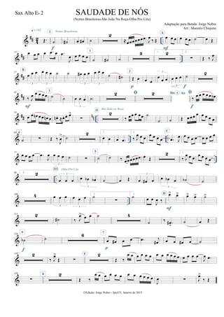 &
## 4
2 ..Œ.
q = 142
˙
I
f
˙#
Noites Brasileiras
œ œ# ˙
2
≈œœœœœœœ
J
œ
‰ Œ
A
œ œ œ
F
œ œ œ ˙ œ Œ
&
## ..
13 œ œ œ œ .œ œ .œ
J
œ œ œ œ œ
1
˙ ˙# ˙
3 1. 2 2.
∑ Œ ‰ J
œ
&
##
27
B
œ œ œ
3
œ œ œ
3
˙ ˙ œ# œ œ
3
œ œ œ
3
˙ ˙#
2
Œ œ
p
œ œ
œ œ œ
3
œ œ œ
3
˙
f
2
&
##
42
‰ J
œ œ œ œ œ
F
3
˙ ˙ œ œ œ
3
˙)
 Do AoA 
‰ œ œ œ œ œ œb
f
&
## nn ..
53
œ œ œn œ œ œn œ œn . ≈œ. œ. œ>
∑
2II São João na Roça
‰ œœ œ œœ ˙
˙ ˙ Œ œœœ œ œ œ œ œ
& .. ..
64 4
˙ ∑ Œ ‰
J
œ
> ˙
2 1.
œ œ œ œ)
2.
‰ J
œ œ œ
œ œ œ œ
C
.œ J
œ œ œ œ œ œ œ œ œ
& ..
77
œ œ œ œ .œ
J
œ œ œ œ
3
˙ ∑
5
˙ ˙ ‰ œœœœœœ œ Œ
2 1.
‰ J
œ œ œ
œ œ œ œ
& ..
90 2. 2
œ œ œ
3
III Olha Pro Céu
œ œb œb
3
˙ œ Œ œ œ# œ
3
œ œb œ
3
˙b ˙
& ..
100 4 œ œ œ
3
œ œ œ
3
1.
˙
∑
2.
˙ œ œ
J
œ ‰
D œ> œ>
F
œ> œ> ˙>
&
113 2
˙# ‰ J
œ> œ œ ˙ 4
˙ ‰ .œ#
>
˙ œ Œ
&
126
6
˙b
f
˙
6 7
œ œ# œ œ
p
.œ j
œ# œ œ œ# œ ˙
&
138 2
‰ J
œ>
Œ ∑
E 2
Œ ‰
œ œ œ œ œ œ œ œ œ œ œ œ œ œ œ œ
J
œ .œ
&
149
∑
8 2
Œ ‰
œ œ œ œ œ œ œ œ œ œ œ œ
J
œ ∑ J
œ>
‰ Œ
©Edição: Jorge Nobre - Ipu/CE. Janeiro de 2015
SAUDADE DE NÓS
(Noites Brasileiras-São João Na Roça-Olha Pro Céu)
Adaptação para Banda: Jorge Nobre
Arr.: Maestro Chiquito
Sax Alto Eb 2
22
 