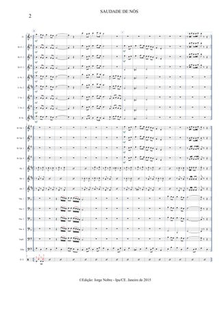 &
&
&
&
&
&
&
&
&
&
&
&
&
&
&
&
?
?
?
?
?
?

b
#
#
#
##
##
#
#
##
#
#
#
#
##
##
##
b
b
b
b
#
#
..
..
..
..
..
..
..
..
..
..
..
..
..
..
..
..
..
..
..
..
..
..
..
..
..
..
..
..
..
..
..
..
..
..
..
..
..
..
..
..
..
..
..
..
..
..
..
..
..
..
..
..
..
..
..
..
..
..
..
..
..
..
..
..
..
..
..
..
..
..
..
..
..
..
..
..
..
..
..
..
..
..
Fl.
Bb Cl. 1
Bb Cl. 2
Bb Cl. 3
A. Sx. 1
A. Sx. 2
T. Sx. 1
T. Sx. 2
B. Sx.
Bb Tpt. 1
Bb Tpt. 2
Bb Tpt. 3
Bb Tpt. 4
Hn. 1
Hn. 2
Hn. 3
Tbn. 1
Tbn. 2
Tbn. 3
Tbn. 4
Euph.
Tuba
D. S.
9
A
œ œ œ
œ œ œ
œ œ œ
œ œ œ
œ œ œ
œ œ œ
œ œ œ
œ œ œ
œ œ œ
9
∑
∑
∑
∑
‰ J
œ.
‰ J
œ.
‰ j
œ. ‰ j
œ.
‰ j
œ.
‰ j
œ.
∑
∑
∑
∑
∑
œ œ
9
œ œ œ
‰
j
xœ ‰
j
xœ
F
F
F
F
F
F
F
F
F
œ œ œ
œ œ œ
œ œ œ
œ œ œ
œ œ œ
œ œ œ
œ œ œ
œ œ œ
œ œ œ
∑
∑
∑
∑
‰ J
œ. ‰ J
œ.

‰ j
œ.
‰ j
œ.
∑
∑
∑
∑
∑
œ œ

˙
˙
˙
˙
˙
˙
˙
˙
˙
∑
∑
∑
∑
‰ J
œ.
‰ J
œ.

‰ j
œ.
‰ j
œ.
Œ œœœœ
Œ œœœœ
Œ œœœœ
Œ œœœœ
Œ
œœœœ
œ œ

œ Œ
œ Œ
œ Œ
œ Œ
œ Œ
œ Œ
œ Œ
œ Œ
œ Œ
∑
∑
∑
∑



œ œ œ œb œ œ
œ œ œ œb œ œ
œ œ œ œb œ œ
œ œ œ œb œ œ
œ œ œ œn œ œ
œ œn œ œ

œ œ œ
œ œ œ
œ œ œ
œ œ œ
œ œ œ
œ œ œ
œ œ œ
œ œ œ
œ œ œ
∑
∑
∑
∑

‰
J
œ. ‰
J
œ.
‰ j
œ.
‰ j
œ.
˙
˙
˙
˙
˙
œ œ œ

œ .œ œ
œ .œ œ
œ .œ œ
œ .œ œ
œ .œ œ
œ .œ œ
œ .œ œ
œ .œ œ
œ .œ œ
∑
∑
∑
∑
‰ J
œ.
‰ J
œ.
‰
J
œ. ‰
J
œ.
‰ j
œ. ‰ j
œ.
∑
∑
∑
∑
∑
œ œ œ

˙
˙
˙
˙
.œ
J
œ
.œ
J
œ
.œ j
œ
.œ j
œ
.œ J
œ
∑
∑
∑
∑
‰ J
œ.
‰ J
œ.
‰ j
œ. ‰ j
œ.
‰ j
œ.
‰ j
œ.
∑
∑
∑
∑
∑
œ œ

∑
∑
∑
∑
œ œ œ œ
œ œ œ œ
œ œ œ œ
œ œ œ œ
œ œ œ œ
∑
∑
∑
∑
‰ J
œn . ‰ J
œ.


∑
∑
∑
∑
∑
œ œ œ

1
∑
œ œ œ
œ œ œ
˙
˙
˙
˙
˙
˙
œ œ œ
œ œ œ
œ œ œ
œ œ œ
‰ J
œ.
‰ J
œ.
‰
J
œ. ‰
J
œ.
‰ j
œ.
‰ j
œ.
∑
∑
∑
∑
∑
œ œ

F
F
F
F
F
F
∑
œ .œ œ
œ .œ œ
˙#
˙#
˙#
˙#
˙#
˙#
œ .œ œ
œ .œ œ
œ .œ œ
œ .œ œ
‰ J
œ.
‰ J
œ.

‰ j
œ# .
‰ j
œ.
∑
∑
∑
∑
∑
œ# œ

∑
œ œ œ œ
œ œ œ œ
˙
˙
˙
˙
˙
˙
œ œ œ œ
œ œ œ œ
œ œ œ œ
œ œ œ œ
‰ J
œ.
‰ J
œ.
‰ j
œ. ‰ j
œ.
‰ j
œ.
‰ j
œ.
∑
∑
∑
∑
∑
œ œ œ

∑
œ œ
œ œ
∑
∑
∑
∑
∑
∑
œ œ
œ œ
œ œ
œ œ

‰
J
œ. ‰
J
œ.

∑
∑
∑
∑
∑
œ œ

∑
∑
∑
∑
∑
∑
∑
∑
∑
∑
∑
∑
∑



œ œ œ
œ œ œ
œ œ œ
˙
œ œ œ
œ
œ

∑
∑
∑
∑
∑
∑
∑
∑
∑
∑
∑
∑
∑
‰ J
œ. ‰ J
œ.
‰ j
œ. ‰ j
œ.
‰ j
œ.
‰ j
œ.
œ œ œ
œ œ œ
œ œ œ
˙
œ œ œ
œ œ

1.
‰
œ œ œ œ œ
‰
œ œ œ œ œ
‰
œ œ œ œ œ
‰
œ œ œ œ œ
∑
∑
∑
∑
∑
‰ œ œ œ œ œ
‰ œ œ œ œ œ
‰ œ œ œ œ œ
‰ œ œ œ œ œ
‰ œ. œ. œ. œ.
‰ œ. œ. œ. œ.
‰ œ. œ. œ. œ.
˙
˙
˙
˙
˙
œ œ œ

J
œ
‰ Œ
J
œ
‰ Œ
J
œ
‰ Œ
J
œ
‰ Œ
∑
∑
∑
∑
∑
J
œ ‰ Œ
J
œ ‰ Œ
j
œ ‰ Œ
j
œ ‰ Œ
J
œ^
‰ Œ
j
œ
^
‰ Œ
j
œ
^
‰ Œ
J
œ ‰ Œ
J
œ ‰ Œ
j
œ ‰ Œ
j
œ
‰ Œ
J
œ ‰ Œ
œ œ

2
SAUDADE DE NÓS
©Edição: Jorge Nobre - Ipu/CE. Janeiro de 2015
 
