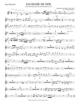&
#
42 ..Œ.
q = 142
˙
I
f
˙#
Noites Brasileiras
œ œ# ˙
2
≈œœœ œœœœ
J
œ
‰ Œ
A
œ œ œ
F
œ œ œ ˙ œ Œ
&
# ..
13
œ œ œ œ .œ œ .œ j
œ œ œ œ œ
1
˙ ˙# ˙
3 1. 2 2.
∑ Œ ‰
J
œ
&
#27 B
œ œ œ
3
œ œ œ
3
˙ ˙
œ# œ œ
3
œ œ œ
3
˙ ˙
2
Œ œ
p
œ œ œ œ œ
3
œ œ œ
3
˙
f
&
#40 2
‰
J
œ œœœœ
F
3
˙ ˙ œ œ œ
3
˙)
 Do AoA
&
# n
b ..
52 
‰
œb œ œ œ œ œ
f
œn œ œ œ œ œ œb œ. ≈ œ. œn . œ>
∑
2II
São João na Roça
‰ œœœ œœ
˙
˙ ˙
& b ..
62
Œ œ œ œ œ œ œ œ œ
4
˙
∑ Œ ‰
J
œn
> ˙
2 1.
œ œ œ œ)
2.
‰
J
œ œ œ
& b ..
73
œ œ œ œ
C
.œ
j
œ œ œ œ œ œ œ œ œ
œ œ œ œ .œ
J
œ œ œ œ
3
˙
∑
& b ..
82
5
˙ ˙ ‰ œ œ œ œ œ œ œ
Œ
2 1.
‰
J
œ œ œ œ œ œ œ
2. 2
& b ..
92
œ œ œ
3
III
Olha Pro Céu
œ œb œb
3
˙ œ Œ œ œn œ
3
œ œb œ
3
˙b ˙b
4
& b ..
104
œ œ œ
3
œ œ œ
3
1.
˙ ∑
2.
˙ œ œ J
œ ‰
D
œ> œ>
F
œ> œ> ˙> 2
˙# ‰ J
œ>
œ
œ ˙
& b
118 4
˙ ‰ .œ#
>
˙ œ Œ
6
˙
f
˙
6 7
œ œ# œ œ
p
.œ
J
œn œ œ œn œ ˙
& b
138 2
‰ J
œ>
Œ ∑
E 2
Œ ‰ œœ œ œ œ œ œ œ œ œ œ œ œ œ œ œ
J
œ .œ
& b
149
∑
8 2
Œ ‰
œ œ œ œ œ œ œ œ œ œ œ œ j
œ ∑ J
œ>
‰ Œ
©Edição: Jorge Nobre - Ipu/CE. Janeiro de 2015
SAUDADE DE NÓS
(Noites Brasileiras-São João Na Roça-Olha Pro Céu)
Adaptação para Banda: Jorge Nobre
Arr.: Maestro Chiquito
Sax Tenor Bb 1
22
 