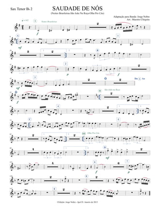 &
#
4
2 Œ.
q = 142
˙
I
f
˙#
Noites Brasileiras
œ œ# ˙
2
≈ œ œ œ œ œ œ œ
J
œ ‰ Œ
&
# ..
9 A
œ œ œ
F
œ œ œ ˙ œ Œ œ œ œ œ .œ œ .œ j
œ œ œ œ œ
1
˙ ˙# ˙
&
# ..
20 3 1. 2 2.
∑ Œ ‰
J
œ
B
œ œ œ
3
œ œ œ
3
˙ ˙
&
#31
œ# œ œ
3
œ œ œ
3
˙ ˙
2
Œ œ
p
œ œ œ œ œ
3
œ œ œ
3
˙
f
2
&
#42
‰
J
œ œ œ œ œ
F
3
˙ ˙ œ œ œ
3
˙)
 Do AoA
&
# n
b ..
52 
‰
œ œ œb œ œn œ
f
œ œ œ œ œb œ œ œn .
≈ œ.
œ. œn>
∑
2II
São João na Roça
‰ œ œ œ œ œ ˙
& b ..
60
˙ ˙ Œ œœœœ œ œ œ œ
4
˙
∑ Œ ‰ j
œ#
>
˙
2 1.
œ œ œ œ)
2.
‰
J
œ œ œ
& b ..
73
œ œ œ œ
C
.œ
j
œ œ œ œ œ œ œ œ œ œ œ œ œ .œ
J
œb œb œ œ
3
˙ ∑
5
˙ ˙ ‰
œœœœœœ
& b .. ..
85
œ Œ
2 1.
‰ J
œ œ œ œ œ œ œ
2. 2
œ œ œ
3
III Olha Pro Céu
œ œb œb
3
˙ œ Œ œ œn œ
3
œ œb œ
3
˙
& b ..
99
˙
4
œ œ œ
3
œ œ œ
3
1.
˙ ∑
2.
˙ œ œ
J
œ ‰
D
œ> œ>
F
œ> œ> ˙> 2
& b
115
˙# ‰ J
œ>
œ œ ˙ 4
˙ ‰ .œ
>
˙ œ Œ
6
˙
f
˙
6 7
œ œ# œ œ
p
.œ
J
œn
& b
136
œ œ œn œ ˙
2
‰ J
œ>
Œ ∑
E 2
Œ ‰ œœ œ œ œ œ œ œ œ œ œ œ
& b
147
œ œ œ œ
j
œ .œ ∑
8 2
Œ ‰
œœ œ œ œ œ œ œ œœœœ
j
œ ∑ J
œ>
‰ Œ
©Edição: Jorge Nobre - Ipu/CE. Janeiro de 2015
SAUDADE DE NÓS
(Noites Brasileiras-São João Na Roça-Olha Pro Céu)
Adaptação para Banda: Jorge Nobre
Arr.: Maestro Chiquito
Sax Tenor Bb 2
22
 