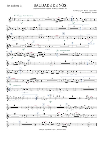 &
## 42 ..Œ.
q = 142
˙
I
f
˙#
Noites Brasileiras
œ œ# ˙
2
≈œœœœœœœ
J
œ
‰ Œ
A
œ œ œ
F
œ œ œ ˙ œ Œ
&
## ..
13
œ œ œ œ .œ œ .œ J
œ œ œ œ œ
1
˙ ˙# ˙
3 1. 2 2.
∑ Œ ‰ j
œ
&
##
27 B
œ œ œ
3
œ œ œ
3
˙ ˙ œ# œ œ
3
œ œ œ
3
˙ ˙
2
Œ œ
p
œ œ œ œ œ
3
œ œ œ
3
˙
f
&
##
40 2
‰ J
œ œ œ œ œ
F
3
˙
˙ œ œ œ
3
˙)
 Do AoA
&
## nn ..
52 
‰ œb œ œ œ œ œ
f
œ œn œ œ œn œ œ œ.
≈ œn . œ. œ>
∑
2II São João na Roça
‰ œ œ œ œ ˙ ˙ ˙
& ..
62
Œ œ œ œ œ œ œ œ œ
4
˙ ∑ Œ ‰ j
œ#
>
˙
2 1.
œ œ œ œ)
2.
‰ J
œ œ œ
& ..
73
œ œ œ œ
C
.œ
J
œ œ œ œ œ œ œ œ œ œ œ œ œ .œ
J
œ œ œ œ
3
˙ ∑
& ..
82 5
˙
˙ ‰
œ œ œ œ œ œ œ Œ
2 1.
‰ J
œ œ œ
œ œ œ œ
2. 2
& ..
92
œ œ œ
3
III
Olha Pro Céu
œ œb œb
3
˙ œ Œ œ œ# œ
3
œ œb œ
3
˙ ˙
4
& ..
104
œ œ œ
3
œ œ œ
3
1.
˙
∑
2.
˙
œ œ J
œ ‰
D œ> œ>
F
œ> œ> ˙> 2
˙# ‰ J
œ> œ œ ˙
&
118 4
˙ ‰ .œ
>
˙ œ Œ
6
˙
f
˙b
6 7
œ œ# œ œ
p
.œ j
œ# œ œ œ# œ ˙
&
138 2
‰
J
œ>
Œ ∑
E 2
Œ ‰
œ œ œ œ œ œ œ œ œ œ œ œ œ œ œ œ
J
œ .œ
&
149
∑
8 2
Œ ‰
œ œ œ œ œ œ œ œ œ œ œ œ j
œ ∑
J
œ>
‰ Œ
©Edição: Jorge Nobre - Ipu/CE. Janeiro de 2015
SAUDADE DE NÓS
(Noites Brasileiras-São João Na Roça-Olha Pro Céu)
Adaptação para Banda: Jorge Nobre
Arr.: Maestro Chiquito
Sax Baritone Eb
22
 