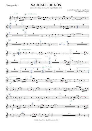&
#
4
2
œ œ œ œ œ œ
q = 142
f
œ œ œ
I
œ .œ œ
Noites Brasileiras
œ œ œ œ œ œ
œ œ œ œ œ œ ˙
j
œ ‰ Œ
&
# .. ..
9 A
8 1
œ œ œ
F
œ .œ œ œ œ œ œ œ œ
2 1.
‰ œœœ œœ
J
œ ‰ Œ
2. 2
&
#27 B 8 2 3
Œ ‰
J
œ
œ œ œ
3
œ# œ œ ˙ ˙
&
#43
3
4 œ œ# œ
œ œ œ œ œb Do AoA
J
œ ‰ Œ
œ Œ
2
&
# nb ..
55
Œ œ œ œ œ
II São João na Roça
œ œ ˙ ‰ J
œ œ œ œ œ œ
3
œ œ œ ˙ ∑
4 2
‰ œ> œ ‰
& b .. ..
67 3 1.
∑ Œ œ œ
2.
J
œ^
‰ Œ ∑
C
7
‰ œ œ œ
œ œœ
5
œ œ œ
3
œ œ œ
3
˙
& b .. .. ..
85 3 1. 2 2. 2 8III Olha Pro Céu
4 2 1.
Œ .œ œ ˙
& b
108 2.
‰
œ œ œ œ œ œ
F
œ œ œ œ
J
œ^
‰
D
œ
>
œ œ œ ˙ œ
>
œ# œ œ ˙ œ
>
œ# œ œ .œ
J
œ œ œ œ
3
˙
& b
118
œ
>
œ œ œ ˙ œ
>
œ œ œ ˙ œ œ œ
3
œ œ œ œ œn œ œ
œ œ œ œ œ œ
& b
126
6
œb œ œ
3
œ œ œ
3
˙ ∑ œ œ œ
3
œ œ œ
3
˙ ∑
7 3
‰ œœœ œœ
p
˙ ˙
& b
140
‰ J
œ>
≈ œ œ œ
f
œ œ œ œ
E
œ
≈ œ œ œ œ œ œ œ ˙ 3
Œ ≈ œ œ œ
& b
149
œ œ œ œ
8
œ
≈ œ œ œ œ œ œ œ ˙ 4
J
œ>
‰ Œ
©Edição: Jorge Nobre - Ipu/CE. Janeiro de 2015
SAUDADE DE NÓS
(Noites Brasileiras-São João Na Roça-Olha Pro Céu)
Adaptação para Banda: Jorge Nobre
Arr.: Maestro Chiquito
Trompete Bb 1
 