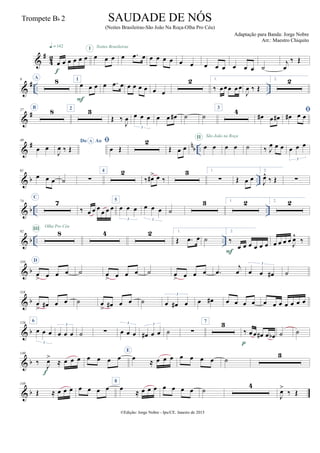 &
#
4
2
œ œ œ œ œ œ
q = 142
f
œ œ œ
I
œ .œ œ
Noites Brasileiras
œ œ œ œ œ œ œ œ œ œ œ œ ˙
j
œ
‰ Œ
&
# .. ..
9 A
8 1
œ œ œ
F
œ .œ œ œ œ œ œ œ œ
2 1.
‰ œœœ œœ
J
œ ‰ Œ
2. 2
&
#27
B
8 2 3
Œ ‰
J
œ œ œ œ
3
œ œ œ# ˙ ˙
3
4
œ# œ œ#

œ# œ œ
&
# n
b ..
49
œ œ
Do AoA
J
œ ‰ Œ

œ Œ
2
Œ œ œ œ œ
II São João na Roça
œ œ ˙ ‰ J
œ œ œ œ œ œ
3
& b ..
61
œ œ œ ˙ ∑
4 2
‰ œ#> œ ‰
3 1.
∑ Œ œ œ
2.
J
œ^
‰ Œ ∑
& b .. ..
74
C
7
‰ œ œ œ
œ œ œ
5
œ œ œ
3
œ œ œ
3
˙
3 1. 2 2. 2
& b .. ..
92 8III Olha Pro Céu
4 2 1.
Œ .œ œ ˙
2.
‰
œ œ œ œ œ œ
F
œ œ œ œ J
œ^
‰
& b
110 D
œ
> œ œ œ ˙ œ
> œ œ œ ˙ œ
> œ œ œ .œ
j
œ œ œ œ#
3
˙
& b
118
œ
> œ# œ œ ˙ œ
> œ# œ œ ˙ œ œ# œ
3
œ œ# œ œ œ œ œ œ œ œ œ œ œ
& b
126 6
œ œ œ
3
œ œ œ
3
˙ ∑ œ œ œ
3
œ# œ œ
3
˙ ∑
7 3
‰ œ œ œ# œ œb
p
˙ ˙
& b
140
‰
J
œ>
≈ œ œ œ
f
œ œ œ œ
E
œ
≈ œ œ œ œ œ œ œ ˙
3
& b
148
Œ ≈ œ œ œ œ œ œ œ
8
œ
≈ œ œ œ œ œ œ œ ˙
4
J
œ>
‰ Œ
©Edição: Jorge Nobre - Ipu/CE. Janeiro de 2015
SAUDADE DE NÓS
(Noites Brasileiras-São João Na Roça-Olha Pro Céu)
Adaptação para Banda: Jorge Nobre
Arr.: Maestro Chiquito
Trompete Bb 2
 