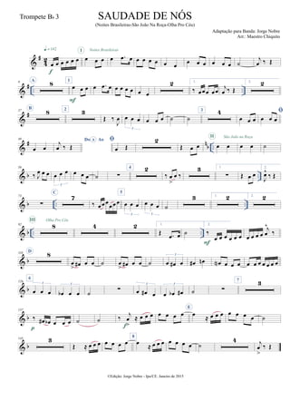 &
#
4
2
œ œ œ œ œ œ
q = 142
f
œ œ œ
I
œ .œ œ
Noites Brasileiras
œ œ œ œ œ œ œ œ œ œ œ œ ˙
j
œ ‰ Œ
&
# .. ..
9 A
8 1
œ œ œ
F
œ .œ œ œ œ œ œ œ œ
2 1.
‰ œœœ œœ
j
œ ‰ Œ
2. 2
&
#27
B
8 2 3
Œ ‰
J
œ œ œ œ
3
œ œ œ ˙ ˙
3 4
œ œ œ

œ œ œ
&
# n
b ..
49
œ œ
Do AoA
j
œ ‰ Œ

œ Œ
2
Œ œ œ œ œ
II São João na Roça
œ œ ˙
& b ..
59
‰ J
œ œ œ œ œ œ
3
œ œ œ ˙ ∑
4 2
‰ œ
>
œ ‰
3 1.
∑ Œ œ œ
2.
J
œ^
‰ Œ
& b .. ..
73
∑
C
7
‰ œœœ
œœœ
5
œ œ œ
3
œ œ œ
3
˙
3 1. 2 2. 2
& b .. ..
92 8
III Olha Pro Céu
4 2 1.
Œ .œ œ ˙
2.
‰
œ œ œ œ œ œ
F
œ œ œ œ
j
œ
^
‰
& b
110 D
8
œ
> œ# œ œ ˙ œ
> œ# œ œ ˙ œ œ# œ
3
œ# œn œN œ œ œ œ œ œ œ œ œ œ
& b
126
6
œ œ œ
3
œb œ œ
3
˙ ∑ œ œ# œ
3
œ œb œ#
3
˙ ∑
7 3
& b
137
‰ œ# œb œ œ œ
p
˙ ˙ ‰
j
œ
>
≈ œ œ œ
f
œ œ œ œ
E
œ
≈ œ œ œ œ œ œ œ ˙
& b
145 3
Œ ≈ œ œ œ œ œ œ œ
8
œ ≈ œ œ œ œ œ œ œ ˙
4 j
œ
>
‰ Œ
©Edição: Jorge Nobre - Ipu/CE. Janeiro de 2015
SAUDADE DE NÓS
(Noites Brasileiras-São João Na Roça-Olha Pro Céu)
Adaptação para Banda: Jorge Nobre
Arr.: Maestro Chiquito
Trompete Bb 3
 