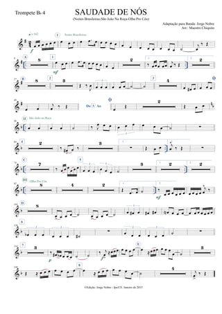 &
#
4
2
œ œ œ œ œ œ
q = 142
f
œ œ œ
I
œ .œ œ
Noites Brasileiras
œ œ œ œ œ œ œ œ œ œ œ œ ˙
j
œ
‰ Œ
&
# .. ..
9 A
8 1
œ œ œ
F
œ .œ œ œ œ œ œ œ œ
2 1.
‰ œœœ œœ
j
œ ‰ Œ
2. 2
&
#27 B 8 2 3
Œ ‰
J
œ œ œ œ
3
œ œ œ ˙ ˙
3 4
œ œ# œ

œ œ œ
&
# nb
49
œ œ Do AoAj
œ ‰ Œ

œ
Œ
2
Œ œ œ
& b ..
56
œ œ
II São João na Roça
œ œ ˙ ‰ J
œ œ œ œ œ œ
3
œ œ œ ˙ ∑
& b ..
64 4 2
‰ œ#
>
œ ‰
3 1.
∑ Œ œ œ
2.
j
œ
^
‰ Œ ∑
& b .. ..
74
C
7
‰ œ œ œ œ œ œ
5
œ œ œ
3
œ œ œ
3
˙
3 1. 2 2. 2
& b .. ..
92 8
III Olha Pro Céu
4 2 1.
Œ .œ œ ˙
2.
‰
œ œ œ œ œ œ
F
œ œ œ œ
j
œ
^
‰
& b
110 D
8
œ
> œ œ œ ˙ œ
> œ œ œ ˙ œ œ# œ
3
œ# œ# œN œ œ œ œ œ œ œ œ œ œ
& b
126
6
œb œ œ
3
œ œ œ
3
˙#
∑ œ œ œ
3
œ œ œ
3
˙ ∑
& b
134 7 3
‰ œ# œb œ œ œ
p
˙ ˙ ‰ j
œ
>
≈œœœ
f
œ œ œ œ
E
œ
≈œœœ œ œ œ
œ ˙
3
& b
148
Œ ≈ œ œ œ œ œ œ œ
8
œ
≈ œ œ œ œ œ œ œ ˙
4
j
œ
>
‰ Œ
©Edição: Jorge Nobre - Ipu/CE. Janeiro de 2015
SAUDADE DE NÓS
(Noites Brasileiras-São João Na Roça-Olha Pro Céu)
Adaptação para Banda: Jorge Nobre
Arr.: Maestro Chiquito
Trompete Bb 4
 