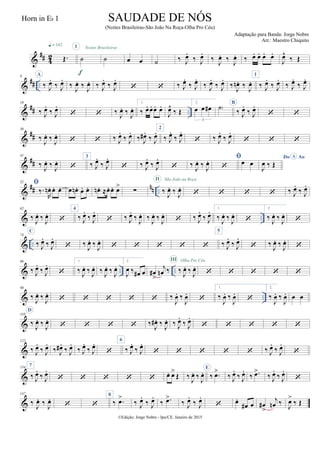 &
## 42 Œ.
q = 142
˙
I
f
˙
Noites Brasileiras
œ œ ˙ ‰ J
œ.
‰ J
œ.
‰
J
œ. ‰
J
œ. ‰ œ. œ. œ. œ.
J
œ^
‰ Œ
&
## ..
9 A
‰ J
œ.
‰ J
œ.
‰
J
œ. ‰
J
œ. ‰ J
œ.
‰ J
œ.
  ‰ J
œ.
‰ J
œ.
‰ J
œ.
‰ J
œ.
‰
J
œn . ‰
J
œ.
1
‰ J
œ.
‰ J
œ.
‰ J
œ.
‰ J
œ.
&
## ..
19
‰ J
œ.
‰ J
œ.
  ‰
J
œ. ‰
J
œ.
1.
‰ œ. œ. œ. œ.
J
œ^
‰ Œ
2.
œ œ œ#
3
˙)
B
‰ J
œ.
‰ J
œ.
 
&
##
30
‰
J
œ. ‰
J
œ.
  ‰ J
œ.
‰ J
œ.
‰ J
œ# .
‰ J
œ. 2
‰ J
œ.
‰ J
œ.
 ‰ J
œ.
‰ J
œ.
  
&
##
41
‰
J
œ. ‰
J
œ.

3
‰ J
œ.
‰ J
œ.
 ‰ J
œ.
‰ J
œ.
 ‰
J
œ. ‰
J
œ. 
 œ œ
Do AoA
J
œ ‰ Œ
&
## nn ..
52 
‰.
R
œn . œ. œ. œ œn . œ. œ. œn . ≈œ. œ. œ>
∑ ‰
J
œ. ‰
J
œ.
II São João na Roça
    ‰ J
œ.
‰ J
œ.
& ..
62
‰
J
œ. ‰
J
œ.

4
‰ J
œ.
‰ J
œ.
 ‰ J
œ.
‰
J
œ. ‰
J
œ. ‰
J
œ.
 ‰ J
œ.
‰ J
œ. 1.
‰
J
œ. ‰
J
œ.

2.
‰
J
œ. ‰
J
œ.

& ..
74
C
‰ J
œ.
‰ J
œ.
 ‰
J
œ. ‰
J
œ.
    
5
‰ J
œ.
‰ J
œ.
 ‰
J
œ. ‰
J
œ.

& .. ..
86
‰ J
œ.
‰ J
œ.

1.
‰
J
œ. ‰
J
œ. ‰
J
œ. ‰
J
œ.
2.
J
œ ‰ œ# œ œ#
>
j
œn ‰ ‰
J
œ. ‰
J
œ.
III Olha Pro Céu
    
& ..
98
‰
J
œ. ‰
J
œ.
     ‰
J
œ. ‰
J
œ.

1.
‰
J
œ. ‰
J
œ.

2.
‰
J
œ. ‰
J
œ. œ œ
&
110
D
‰
J
œ. ‰
J
œ.
    ‰
J
œ# . ‰
J
œ. ‰ J
œ.
‰ J
œ.
    
&
122
‰ J
œ.
‰ J
œ.
‰ J
œ# .
‰ J
œ.
‰ J
œ.
‰ J
œ.

6
‰ J
œ.
‰ J
œ.
     ‰ J
œ.
‰ J
œ.

&
134 7
‰ J
œ.
‰ J
œ.
     œ. œ>
Œ ‰
J
œ. ‰
J
œ.
E
‰ .œ>
‰ J
œ.
‰ J
œ.
‰ .œ>
‰ J
œ.
‰ J
œ.

&
147
‰
J
œ. ‰
J
œ.
 
8
‰ .œ>
‰ J
œ.
‰ J
œ.
‰ .œ>
‰ J
œ.
‰ J
œ.
 œ.
œ# œ œ#
>
j
œn ‰
J
œ>
‰ Œ
©Edição: Jorge Nobre - Ipu/CE. Janeiro de 2015
SAUDADE DE NÓS
(Noites Brasileiras-São João Na Roça-Olha Pro Céu)
Adaptação para Banda: Jorge Nobre
Arr.: Maestro Chiquito
Horn in Eb 1
 