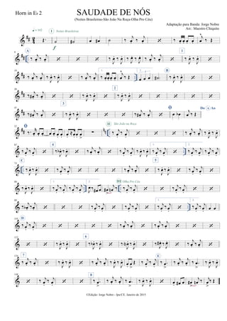 &
## 4
2 Œ.
q = 142
˙
I
f
˙#
Noites Brasileiras
œ œ# ˙ ‰
j
œ. ‰
j
œ.  ‰ œ. œ. œ. œ.
j
œ
^
‰ Œ
&
## ..
9 A
‰
j
œ. ‰
j
œ.    ‰
J
œ. ‰
J
œ. ‰
J
œ. ‰
J
œ. ‰
j
œ. ‰
j
œ. 
1
‰
J
œ. ‰
J
œ.

&
## ..
19
‰
j
œ. ‰
j
œ. ‰
J
œ. ‰
J
œ.
 ‰
j
œ. ‰
j
œ.
1.
‰ œ. œ. œ. œ.
j
œ
^
‰ Œ
2.
œ œ œ
3
˙# )
B
‰
J
œ. ‰
J
œ.
 
&
##
30
‰ j
œ# . ‰ j
œ.   ‰
J
œ. ‰
J
œ.

2
‰
J
œ. ‰
J
œ.
    
&
##
41
‰
j
œ# . ‰
j
œ. 
3
‰
J
œ. ‰
J
œ.
   ‰
j
œ# . ‰
j
œ.

 œ œb
Do AoA
j
œ ‰ Œ
&
## nn ..
52 
‰. r
œ. œ. œ. œ œ. œ. œ. œ.
≈œ. œ. œ
>
∑ ‰ j
œ.
‰ j
œ.
II São João na Roça
   ‰ j
œ. ‰ j
œ. ‰
J
œ. ‰
J
œ.
& ..
62
‰ j
œ.
‰ j
œ. 
4
‰
J
œb . ‰
J
œ.
 ‰
j
œ. ‰
j
œ.  ‰ j
œ.
‰ j
œ.
‰
J
œ. ‰
J
œ.
1.
‰ j
œ.
‰ j
œ. 
2.
‰ j
œ.
‰ j
œ.
‰ j
œ.
‰ j
œ.
& ..
74
C
‰
J
œ. ‰
J
œ.
 ‰ j
œ.
‰ j
œ.    ‰ j
œ. ‰ j
œ. 
5
‰
J
œ. ‰
J
œ.
 ‰ j
œ.
‰ j
œ. 
& .. ..
86
‰
J
œ. ‰
J
œ.

1.
‰ j
œ.
‰ j
œ.
‰ j
œ.
‰ j
œ.
2.
J
œ ‰ œ# œ œ#
>
j
œn ‰ ‰ j
œ.
‰ j
œ.
III Olha Pro Céu
  ‰ j
œ.
‰ j
œ.  
& ..
98
‰ j
œb . ‰ j
œ.    ‰ j
œ.
‰ j
œ.  ‰ j
œ.
‰ j
œ. 
1.
‰ j
œ.
‰ j
œ. 
2.
‰ j
œ.
‰ j
œ. œ œ
&
110 D
‰ j
œ.
‰ j
œ.      ‰
j
œ. ‰
j
œ.  ‰
j
œ. ‰
j
œ.   
&
122
  ‰
J
œ. ‰
J
œ.

6
‰
J
œb . ‰
J
œ.
 ‰
J
œN . ‰
J
œ.
 ‰ J
œ# . ‰ J
œ.
 ‰
j
œ. ‰
j
œ. 
&
134 7
‰
j
œ. ‰
j
œ.  ‰
J
œ. ‰
J
œ.
 ‰
j
œ. ‰
j
œ. ‰
J
œ. ‰
J
œ.
œ. œ
>
Œ ‰ j
œ.
‰ j
œ.
E
‰ .œ
>
‰
j
œ. ‰
j
œ. ‰ .œ
>
‰
J
œ. ‰
J
œ.
&
146
 ‰ j
œ.
‰ j
œ.  
8
‰ .œ
>
‰
j
œ. ‰
j
œ. ‰ .œ
>
‰
J
œ. ‰
J
œ.
 œ. œ# œ œ#
>
j
œn ‰ j
œ
>
‰ Œ
©Edição: Jorge Nobre - Ipu/CE. Janeiro de 2015
SAUDADE DE NÓS
(Noites Brasileiras-São João Na Roça-Olha Pro Céu)
Adaptação para Banda: Jorge Nobre
Arr.: Maestro Chiquito
Horn in Eb 2
 