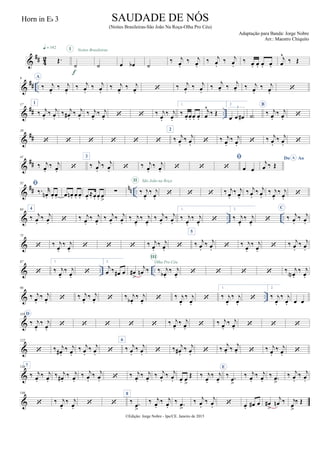 &
## 42 Œ.
q = 142
˙
I
f
˙
Noites Brasileiras
œ œb ˙
‰ j
œ.
‰ j
œ.
‰ j
œ.
‰ j
œ.
‰ œ. œ. œ. œ.
j
œ
^
‰ Œ
&
## ..
9 A
‰ j
œ.
‰ j
œ.
‰ j
œ.
‰ j
œ.
‰ j
œ.
‰ j
œ.  ‰ j
œ.
‰ j
œ.
‰ j
œ. ‰
j
œ. ‰ j
œ.
‰ j
œ. 
&
## ..
17 1
‰ j
œ.
‰ j
œ.
‰ j
œ#.
‰ j
œ.
‰ j
œ.
‰ j
œ.   ‰ j
œ.
‰ j
œ.
1.
‰ œ. œ. œ. œ.
j
œ
^
‰ Œ
2.
œ œ œ#
3
˙)
B
‰ j
œ.
‰ j
œ. 
&
##
29
     
2
‰ j
œ.
‰ j
œ.  ‰ j
œ.
‰ j
œ.  ‰ j
œ.
‰ j
œ. 
&
##
41
‰ j
œ.
‰ j
œ. 
3
‰ j
œ.
‰ j
œ.  ‰ j
œ.
‰ j
œ.  

 œ œ
Do AoA
j
œ ‰ Œ
&
## nn ..
52 
‰. r
œn . œ. œ. œ œn . œ. œ. œ.
≈œ. œ. œ
>
∑ ‰ j
œ.
‰ j
œ.
II São João na Roça
   ‰ j
œ.
‰ j
œ.
‰ j
œ.
‰ j
œ.
‰ j
œ.
‰ j
œ.

& .. ..
64 4
‰ j
œ.
‰ j
œ.  ‰ j
œ.
‰ j
œ.
‰ j
œ.
‰ j
œ.
‰ j
œ.
‰ j
œ.
‰ j
œ.
‰ j
œ.
1.
‰ j
œ.
‰ j
œ.

2.
‰ j
œ.
‰ j
œ.

C
‰ j
œ.
‰ j
œ.
&
75
 ‰ j
œ.
‰ j
œ.
   ‰ j
œ.
‰ j
œ. 
5
‰ j
œ.
‰ j
œ.  ‰ j
œ.
‰ j
œ.
 ‰ j
œ.
‰ j
œ.
& .. ..
87

1.
‰ j
œ.
‰ j
œ.

2.
j
œ ‰ œ# œ œ#
>
j
œn ‰ ‰ j
œb .
‰ j
œ.
III
Olha Pro Céu
    ‰ j
œN .
‰ j
œ.
& ..
98
‰ j
œ.
‰ j
œ.  ‰ j
œ.
‰ j
œ.  ‰ j
œb .
‰ j
œ.
 ‰ j
œ.
‰ j
œ.

1.
‰ j
œ.
‰ j
œ.

2.
‰ j
œ.
‰ j
œ. œ œ
&
110 D
‰ j
œ.
‰ j
œ.
     ‰ j
œ.
‰ j
œ.  ‰ j
œ.
‰ j
œ.   
&
122
 ‰ j
œ# .
‰ j
œ.
‰ j
œ.
‰ j
œ. 
6
‰ j
œ.
‰ j
œ.  ‰ j
œ# .
‰ j
œ.  ‰
j
œ. ‰ j
œ.  ‰ j
œ.
‰ j
œ. 
&
1347
‰ j
œ.
‰ j
œ.
‰ j
œ# .
‰ j
œ.
‰ j
œ.
‰ j
œ.  ‰ j
œ.
‰ j
œ.
‰ j
œ.
‰ j
œ. œ. œ
>
Œ ‰ j
œ.
‰ j
œ.
E
‰ .œ
>
‰ j
œ.
‰ j
œ.
‰ .œ
>
‰ j
œ.
‰ j
œ.
&
146
 ‰ j
œ.
‰ j
œ.
 
8
‰ .œ>
‰ j
œ.
‰ j
œ.
‰ .œ
>
‰ j
œ.
‰ j
œ.  œ. œ# œ œ#
>
j
œn ‰ j
œ>
‰ Œ
©Edição: Jorge Nobre - Ipu/CE. Janeiro de 2015
SAUDADE DE NÓS
(Noites Brasileiras-São João Na Roça-Olha Pro Céu)
Adaptação para Banda: Jorge Nobre
Arr.: Maestro Chiquito
Horn in Eb 3
 