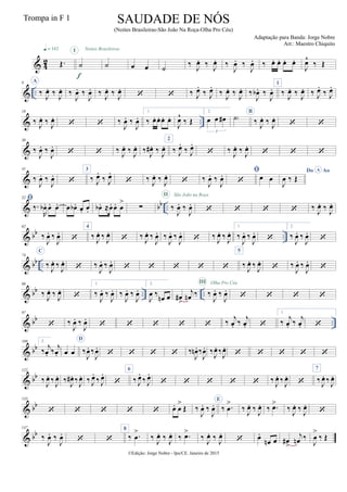 & 42 Œ.
q = 142
˙
I
f
˙
Noites Brasileiras
œ œ ˙
‰
J
œ. ‰
J
œ. ‰
J
œ. ‰
J
œ. ‰ œ. œ. œ. œ.
J
œ^
‰ Œ
& ..
9 A
‰
J
œ. ‰
J
œ. ‰
J
œ. ‰
J
œ. ‰
J
œ. ‰
J
œ.
  ‰ J
œ.
‰ J
œ.
‰
J
œ. ‰
J
œ. ‰
J
œb . ‰
J
œ.
1
‰
J
œ. ‰
J
œ. ‰ J
œ.
‰ J
œ.
& ..
19
‰
J
œ. ‰
J
œ.
  ‰
J
œ. ‰
J
œ.
1.
‰ œ. œ. œ. œ.
J
œ^
‰ Œ
2.
œ œ œ#
3
˙)
B
‰
J
œ. ‰
J
œ.
 
&
30
‰
J
œ. ‰
J
œ.
  ‰
J
œ. ‰
J
œ. ‰
J
œ# . ‰
J
œ.
2
‰ J
œ.
‰ J
œ.
 ‰
J
œ. ‰
J
œ.
  
&
41
‰
J
œ. ‰
J
œ.

3
‰ J
œ.
‰ J
œ.
 ‰
J
œ. ‰
J
œ.
 ‰
J
œ. ‰
J
œ. 
 œ œ
Do AoA
J
œ ‰ Œ
& bb ..
52 
‰.
R
œb . œ. œ. œ œb . œ. œ. œb . ≈œ. œ. œ
>
∑ ‰
J
œ. ‰
J
œ.
II São João na Roça
    ‰
J
œ. ‰
J
œ.
& bb ..
62
‰
J
œ. ‰
J
œ.

4
‰
J
œ. ‰
J
œ.
 ‰
J
œ. ‰
J
œ. ‰
J
œ. ‰
J
œ.
 ‰
J
œ. ‰
J
œ.
1.
‰
J
œ. ‰
J
œ.

2.
‰
J
œ. ‰
J
œ.

& bb ..
74
C
‰
J
œ. ‰
J
œ.
 ‰
J
œ. ‰
J
œ.
    
5
‰
J
œ. ‰
J
œ.
 ‰
J
œ. ‰
J
œ.

& bb .. ..
86
‰
J
œ. ‰
J
œ.

1.
‰
J
œ. ‰
J
œ. ‰
J
œ. ‰
J
œ.
2.
J
œ ‰
œn œ œ#
>
j
œn ‰ ‰
J
œ. ‰
J
œ.
III Olha Pro Céu
   
& bb ..
97
 ‰
J
œ. ‰
J
œ.
     ‰
j
œ. ‰
j
œ. 
1.
‰
j
œ. ‰
j
œ. 
& bb
108 2.
‰
j
œ. ‰
j
œ. œ œ
D
‰
J
œ. ‰
J
œ.
    ‰
J
œn . ‰
J
œ. ‰
J
œ. ‰
J
œ.
    
& bb
122
‰
J
œ. ‰
J
œ. ‰
J
œ# . ‰
J
œ. ‰ J
œ.
‰ J
œ.

6
‰ J
œ.
‰ J
œ.
     ‰
J
œ. ‰
J
œ.

7
‰
J
œ. ‰
J
œ.
& bb
135
     œ. œ
>
Œ ‰
J
œ. ‰
J
œ.
E
‰ .œ
>
‰
J
œ. ‰
J
œ. ‰ .œ>
‰
J
œ. ‰
J
œ.

& bb
147
‰
J
œ. ‰
J
œ.
 
8
‰ .œ
>
‰
J
œ. ‰
J
œ. ‰ .œ>
‰
J
œ. ‰
J
œ.
 œ.
œn œ œ#
>
j
œn ‰
J
œ
>
‰ Œ
©Edição: Jorge Nobre - Ipu/CE. Janeiro de 2015
SAUDADE DE NÓS
(Noites Brasileiras-São João Na Roça-Olha Pro Céu)
Adaptação para Banda: Jorge Nobre
Arr.: Maestro Chiquito
Trompa in F 1
 