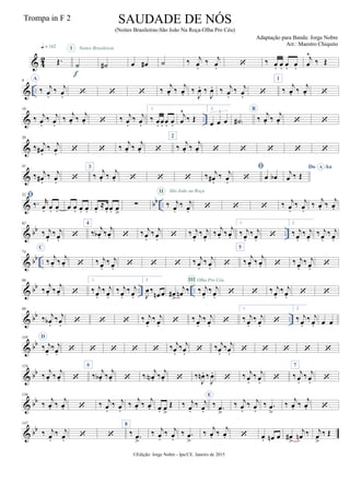 & 4
2 Œ.
q = 142
˙
I
f
˙#
Noites Brasileiras
œ œ# ˙ ‰ j
œ.
‰ j
œ.  ‰ œ. œ. œ. œ.
j
œ
^
‰ Œ
& ..
9 A
‰ j
œ.
‰ j
œ.    ‰
j
œ. ‰
j
œ. ‰
J
œ. ‰
J
œ. ‰ j
œ.
‰ j
œ. 
1
‰
j
œ. ‰
j
œ. 
& ..
19
‰ j
œ.
‰ j
œ.
‰
j
œ. ‰
j
œ.  ‰ j
œ.
‰ j
œ.
1.
‰ œ. œ. œ. œ.
j
œ
^
‰ Œ
2.
œ œ œ
3
˙# )
B
‰
j
œ. ‰
j
œ.  
&
30
‰ j
œ# .
‰ j
œ.   ‰ j
œ. ‰ j
œ. 
2
‰ j
œ. ‰ j
œ.     
&
41
‰ j
œ# .
‰ j
œ. 
3
‰
j
œ. ‰
j
œ.    ‰ j
œ# .
‰ j
œ.

 œ œb
Do AoA
j
œ ‰ Œ
& bb ..
52 
‰. r
œ. œ. œ. œ œ. œ. œ. œ.
≈œ. œ. œ
>
∑ ‰ j
œ.
‰ j
œ.
II São João na Roça
   ‰ j
œ.
‰ j
œ.
‰ j
œ. ‰ j
œ.
& bb ..
62
‰ j
œ.
‰ j
œ. 
4
‰
j
œb . ‰
j
œ.  ‰ j
œ.
‰ j
œ.  ‰ j
œ.
‰ j
œ.
‰
j
œ. ‰
j
œ.
1.
‰ j
œ.
‰ j
œ. 
2.
‰ j
œ.
‰ j
œ.
‰ j
œ.
‰ j
œ.
& bb ..
74
C
‰ j
œ. ‰ j
œ.  ‰ j
œ.
‰ j
œ.    ‰ j
œ.
‰ j
œ. 
5
‰ j
œ. ‰ j
œ.  ‰ j
œ.
‰ j
œ. 
& bb .. ..
86
‰
j
œ. ‰
j
œ. 
1.
‰ j
œ.
‰ j
œ.
‰ j
œ.
‰ j
œ.
2.
J
œ‰
œn œ œ#
>
j
œn ‰ ‰ j
œ.
‰ j
œ.
III Olha Pro Céu
  ‰ j
œ.
‰ j
œ.  
& bb ..
98
‰ j
œb .
‰ j
œ.    ‰ j
œ.
‰ j
œ.  ‰ j
œ.
‰ j
œ. 
1.
‰ j
œ.
‰ j
œ. 
2.
‰ j
œ.
‰ j
œ. œ œ
& bb
110 D
‰ j
œ.
‰ j
œ.      ‰ j
œ.
‰ j
œ.  ‰ j
œ.
‰ j
œ.     
& bb
124
‰
j
œ. ‰
j
œ. 
6
‰
j
œb . ‰
j
œ.  ‰
j
œN . ‰
j
œ.  ‰
J
œn . ‰
J
œ.
 ‰ j
œ.
‰ j
œ. 
7
‰ j
œ.
‰ j
œ. 
& bb
136
‰
j
œ. ‰
j
œ.  ‰ j
œ.
‰ j
œ.
‰
j
œ. ‰
j
œ. œ. œ
>
Œ ‰ j
œ.
‰ j
œ.
E
‰ .œ
>
‰ j
œ.
‰ j
œ.
‰ .œ
>
‰
j
œ. ‰
j
œ. 
& bb
147
‰ j
œ.
‰ j
œ.  
8
‰ .œ
>
‰ j
œ.
‰ j
œ.
‰ .œ
>
‰
j
œ. ‰
j
œ.  œ. œn œ œ#
>
j
œn ‰ j
œ
>
‰ Œ
©Edição: Jorge Nobre - Ipu/CE. Janeiro de 2015
SAUDADE DE NÓS
(Noites Brasileiras-São João Na Roça-Olha Pro Céu)
Adaptação para Banda: Jorge Nobre
Arr.: Maestro Chiquito
Trompa in F 2
 