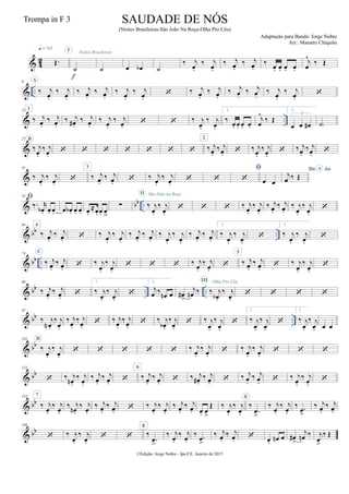 & 42 Œ.
q = 142
˙
I
f
˙
Noites Brasileiras
œ œb ˙
‰ j
œ.
‰ j
œ.
‰ j
œ.
‰ j
œ.
‰ œ. œ. œ. œ.
j
œ
^
‰ Œ
& ..
9 A
‰ j
œ.
‰ j
œ.
‰ j
œ.
‰ j
œ.
‰ j
œ.
‰ j
œ.
 ‰ j
œ.
‰ j
œ.
‰ j
œ.
‰ j
œ.
‰ j
œ.
‰ j
œ.

& ..
17 1
‰ j
œ.
‰ j
œ.
‰ j
œ# .
‰ j
œ.
‰ j
œ.
‰ j
œ.
  ‰ j
œ.
‰ j
œ.
1.
‰ œ. œ. œ. œ.
j
œ
^
‰ Œ
2.
œ œ œ#
3
˙)
&
27 B
‰ j
œ.
‰ j
œ.
      
2
‰ j
œ.
‰ j
œ.  ‰ j
œ.
‰ j
œ.
 ‰ j
œ.
‰ j
œ. 
&
41
‰ j
œ.
‰ j
œ.

3
‰ j
œ.
‰ j
œ.  ‰ j
œ.
‰ j
œ.
 

 œ œ
Do AoA
j
œ ‰ Œ
& bb ..
52 
‰. r
œb . œ. œ. œ œb . œ. œ. œ.
≈œ. œ. œ
>
∑ ‰ j
œ.
‰ j
œ.
II São João na Roça
   ‰ j
œ.
‰ j
œ.
‰ j
œ.
‰ j
œ.
‰ j
œ.
‰ j
œ.

& bb ..
64 4
‰ j
œ.
‰ j
œ.  ‰ j
œ.
‰ j
œ.
‰ j
œ.
‰ j
œ.
‰ j
œ.
‰ j
œ.
‰ j
œ.
‰ j
œ.
1.
‰ j
œ.
‰ j
œ.

2.
‰ j
œ.
‰ j
œ.

& bb ..
74 C
‰ j
œ.
‰ j
œ.  ‰ j
œ.
‰ j
œ.
   ‰ j
œ.
‰ j
œ.

5
‰ j
œ.
‰ j
œ.  ‰ j
œ.
‰ j
œ.

& bb .. ..
86
‰ j
œ.
‰ j
œ. 
1.
‰ j
œ.
‰ j
œ.

2.
j
œ ‰
œn œ œ#
>
j
œn ‰ ‰ j
œb .
‰ j
œ.
III Olha Pro Céu
   
& bb ..
97
‰ j
œN .
‰ j
œ.
‰ j
œ.
‰ j
œ.
 ‰ j
œ.
‰ j
œ.
 ‰ j
œb .
‰ j
œ.
 ‰ j
œ.
‰ j
œ.

1.
‰ j
œ.
‰ j
œ.

2.
‰ j
œ.
‰ j
œ. œ œ
& bb
110 D
‰ j
œ.
‰ j
œ.
     ‰ j
œ.
‰ j
œ.
 ‰ j
œ.
‰ j
œ.
  
& bb
122
 ‰ j
œn .
‰ j
œ.
‰ j
œ.
‰ j
œ. 
6
‰ j
œ.
‰ j
œ.  ‰ j
œ# .
‰ j
œ.  ‰ j
œ.
‰ j
œ.  ‰ j
œ.
‰ j
œ.

& bb
134 7
‰ j
œ.
‰ j
œ.
‰ j
œn .
‰ j
œ.
‰ j
œ.
‰ j
œ.  ‰ j
œ.
‰ j
œ.
‰ j
œ.
‰ j
œ. œ. œ
>
Œ ‰ j
œ.
‰ j
œ.
E
‰
.œ
>
‰ j
œ.
‰ j
œ.
‰ .œ
>
‰ j
œ.
‰ j
œ.
& bb
146
 ‰ j
œ.
‰ j
œ.
 
8
‰
.œ>
‰ j
œ.
‰ j
œ.
‰ .œ
>
‰ j
œ.
‰ j
œ.  œ. œn œ œ#
>
j
œn ‰ j
œ>
‰ Œ
©Edição: Jorge Nobre - Ipu/CE. Janeiro de 2015
SAUDADE DE NÓS
(Noites Brasileiras-São João Na Roça-Olha Pro Céu)
Adaptação para Banda: Jorge Nobre
Arr.: Maestro Chiquito
Trompa in F 3
 