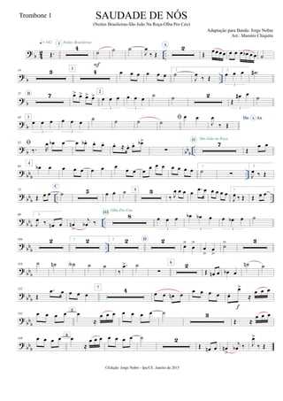 ? b 42 ..Œ.
q = 142 Noites Brasileiras
4I
˙
F
˙ ˙
J
œ
‰ Œ
A 2
Œ
œœ œœ œ œ œ œb œ œ ˙
?
b ..
14 3 1
4 œ œ œ œ œ œ
1.
˙
J
œ
‰ Œ
2.
œ œ œ
3
˙# )
?
b
27 B 7 œ> œ> œ> œ> 2
œ œ œ
3
œ œ œ
3
˙ ˙ 2
Œ
œ# œ
3
˙
? b
43 3
œ œ œ
3
œ œ œ
3
˙ ˙ ˙ ˙
œ œ Do AoA
J
œ
‰ Œ
?
b bbb ..
52 
‰. R
œ œb œ œ œb . œ. œ. œ. ≈ œ. œ. œb>
∑
7II São João na Roça
Œ
œ œ
?
bb
b ..
64
4
œb œ œ œ œ œ œ œ
œ œ œ
œ œ œ œ œ œ œ
1.
˙ ∑
2.
J
œ ‰ Œ
? bb
b .. ..
73
Œ œ œ
C
˙ 5 œ œ ˙ 5 3
‰ J
œ œ œ œ .œ œ œ œ œ œ 1.
J
œ ‰ Œ Œ œ œ
?
bb
b ..
90 2.
J
œ ‰ œn œ œn
>
j
œb ‰
8III Olha Pro Céu
œ œ œ
3
œb œb œ
3
œ œb œ
3
˙
? bb
b ..
104 2 1. 2 2. 2 D 2
œ>
œ
>
œ
>
œ
>
˙> 3
?
bb
b
118 ˙ ˙n ˙A ˙ ˙
‰
.œ> ˙
∑
6
2
Œ œn œ œb œ
˙n ˙
? bb
b
132
Œ
.œ œ œ œ œ
7 4 œ œ œn œ
œ œ œ œ œ.
œ>
≈
œ œ œ
f
?
bb
b
141 œ œ œ œ E
œ
≈
œ œ œ œ œ œ œ ˙ 3
Œ ≈
œ œ œ
? bbb
149 œ œ œ œ 8
œ
≈
œ œ œ œ œ œ œ ˙ 2
Œ œn œ œn
>
j
œb ‰ J
œ>
‰ Œ
©Edição: Jorge Nobre - Ipu/CE. Janeiro de 2015
SAUDADE DE NÓS
(Noites Brasileiras-São João Na Roça-Olha Pro Céu)
Adaptação para Banda: Jorge Nobre
Arr.: Maestro Chiquito
Trombone 1
 