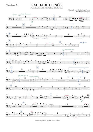?
b 4
2 ..Œ.
q = 142
Noites Brasileiras
4I
˙
F
˙ ˙
J
œ ‰ Œ
A 2
Œ œœœœ œ œ œ œb œ œ ˙
?
b ..
14 3 1
4 œ œ œ œ œ œ
1.
˙
j
œ ‰ Œ
2.
œ œ œ#
3
˙N )
?
b
27 B 7 œ> œ> œ> œ> 2
œ œ œ
3
œ œ œ
3
˙ ˙ 2
Œ
œ# œ
3
˙
?
b
43
3
œ œ œ
3
œ œ œ
3
˙ ˙ ˙

˙#
œ œ Do AoA
J
œ
‰ Œ
?
b bb
b ..
52 
‰.
R
œ# . œ. œb œ œb . œ. œ.
œb . ≈ œ. œ. œ>
∑
7II
São João na Roça
Œ
œ œ
?
bbb ..
64 4 œb œ œ œ œ œ œ œ
œ œ œ œ œ œ œ œ œ œ
1.
˙ ∑
2.
J
œ ‰ Œ Œ œ œ
?
bbb .. ..
74
C
˙
5 œ œ ˙
5
3
‰ J
œ œ œ œ .œ œ œ œ œ œ
1.
J
œ ‰ Œ Œ œ œ
2.
J
œ ‰ œn œ
? bb
b .. ..
91
œn
>
j
œb ‰
8
III Olha Pro Céu
œ œ œ
3
Solo 1º Trombone
œb œb œ
3
œ œb œ
3
˙ 2 1. 2 2. 2
? bb
b
110 D 2
œ>
œ
>
œ
>
œ
>
˙
>
3 4
˙ ‰ .œ#> ˙
∑
6
2
? bb
b
128
Œ œn œ œb œ
˙ ˙ Œ
.œ œ œ œ œ
7 4 œ œ œn œ
œ œ œ œ œ. œ>
≈
œ œ œ
f
?
bb
b
141 œ œ œ œ
E
œ
≈
œ œ œ œ œ œ œ ˙ 3
Œ ≈
œ œ œ
?
bb
b
149 œ œ œ œ
8
œ
≈
œ œ œ œ œ œ œ ˙ 2
Œ œn œ œn
>
j
œb ‰ J
œ>
‰ Œ
©Edição: Jorge Nobre - Ipu/CE. Janeiro de 2015
SAUDADE DE NÓS
(Noites Brasileiras-São João Na Roça-Olha Pro Céu)
Adaptação para Banda: Jorge Nobre
Arr.: Maestro Chiquito
Trombone 3
 
