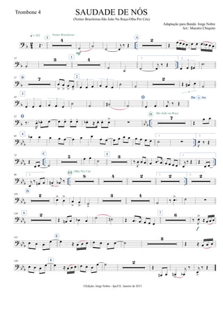 ?
b 4
2 ..Œ.
q = 142 Noites Brasileiras
4I
˙
F
˙
˙
j
œ
‰ Œ
A 2
Œ œ œ œ œ œ œ œ œb œ œ
? b ..
13
˙
3 1 4
˙ ˙
1.
˙
j
œ
‰ Œ
2.
œ œ œ#
3
˙)
? b
27 B 7
œ
>
œ
>
œ
> œ
>
2
œ œ œ
3
œ œ œ
3
˙ ˙
2
Œ œ# œ
3
˙
? b
43
3
œ œ œ
3
œ œ œ
3
˙ ˙ ˙#

˙ œ œ
Do AoA
j
œ ‰ Œ
?
b bbb ..
52 
‰.
R
œ. œb . œ œ œ. œ. œ. œb . ≈ œ. œ. œ>
∑
7II São João na Roça
Œ
œ œ
?
bb
b ..
64
4
œb œ œ œ œ œ œ œ
œ œ œ œ œ œ œ œ œ œ
1.
˙ ∑
2.
J
œ ‰ Œ
?
bb
b .. ..
73
Œ
œ œ
C
˙
5 œ œ ˙
5 3
‰
J
œ œ œ œ .œ œ œ œ œ œ
1.
j
œ
‰ Œ Œ
œ œ
?
bb
b .. ..
90 2.
j
œ
‰ œn œ œn
>
j
œb ‰
8III Olha Pro Céu
4 2 1. 2 2. 2
? bb
b
110
D
2
œ>
œ
>
œ
>
œ
> ˙
>
3 4
˙ ‰ .œ> ˙ ∑
? bb
b
126 6 2
Œ œn œ œb œ ˙ ˙n Œ .œ œ œ œ œ
7 6
‰
J
œ>
≈ œ œ œ
f
?
bb
b
141
œ œ œ
œ
E
œ ≈ œ œ œ œ œ œ œ ˙
3
Œ ≈ œ œ œ
?
bb
b
149
œ œ œ œ
8
œ ≈ œ œ œ œ œ œ œ ˙ 2
Œ
œn œ œn
>
j
œb
‰ j
œ
>
‰ Œ
©Edição: Jorge Nobre - Ipu/CE. Janeiro de 2015
SAUDADE DE NÓS
(Noites Brasileiras-São João Na Roça-Olha Pro Céu)
Adaptação para Banda: Jorge Nobre
Arr.: Maestro Chiquito
Trombone 4
 