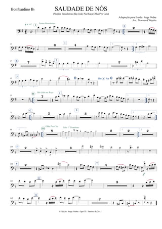 ? # 42 ..Œ.
q = 142
œ œ œI
Noites Brasileiras
œ .œ œ œ œ œ œ œ œ
œ œ œ œ œ œ ˙
J
œ ‰ Œ
A 2
Œ
œœœœ
? # ..
12
œ œ œ œn œ œ ˙
3 1
4 œ œ œ œ œ œ
1.
˙
J
œ ‰ Œ
2.
œ œ œ#
3
˙)
? #
27 B 7 œ> œ> œ> œ> 2
œ œ œ
3
œ œ œ
3
˙ ˙ 2
Œ
œ# œ
3
˙
? #
43
3
œ œ œ
3
œ œ œ
3
˙ ˙
˙ ˙# œ œb Do AoA
J
œ
‰ Œ

‰. R
œ. œn . œ œ œn . œ. œ. œ. ≈œ. œ. œn>
? # n
b .. ..
55
∑
7II
São João na Roça
Œ
œ œ
4
œb œ œ œ œ œ œ œ
œ œ œ œ œ œ œ œ œ œ
1.
˙ ∑
2.
J
œ ‰ Œ
?
b .. ..
73
Œ
œ œ C
˙ 5 œ œ ˙
5
3
‰ J
œ œ œ œ .œ œ œ œ œ œ
1.
J
œ ‰ Œ Œ
œ œ
? b .. ..
90 2.
J
œ ‰ œn œ œ#
>
j
œn ‰
8III
Olha Pro Céu
œ œ œ
3
Solo 1º Trombone
œb œb œ
3
œ œb œ
3
˙ 2 1. 2 2. 2
?
b
110 D 2
œ> œ>
œ
>
œ
>
˙> 3 ˙ ˙# ˙N ˙ ˙
‰
.œ> ˙
∑
?
b
126 6 2
Œ œ# œ œb œ
˙# ˙
Œ
.œ œ œ œ œ
7 4 œ œ œ# œ
œ œ œ œ œ.
œ>
≈
œ œ œ
f
? b
141 œ œ œ œ E
œ
≈
œ œ œ œ œ œ œ ˙ 3
Œ ≈
œ œ œ
?
b
149 œ œ œ œ 8
œ
≈
œ œ œ œ œ œ œ ˙ 2
Œ œn œ œ#
>
j
œn ‰ J
œ>
‰ Œ
©Edição: Jorge Nobre - Ipu/CE. Janeiro de 2015
SAUDADE DE NÓS
(Noites Brasileiras-São João Na Roça-Olha Pro Céu)
Adaptação para Banda: Jorge Nobre
Arr.: Maestro Chiquito
Bombardino Bb
 