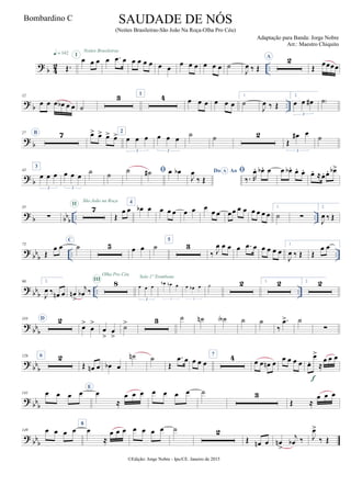 ? b 42 ..Œ.
q = 142
œ œ œ
I
Noites Brasileiras
œ .œ œ œ œ œ œ œ œ
œ œ œ œ œ œ ˙
J
œ ‰ Œ
A 2
Œ
œœœœ
?
b ..
12
œ œ œ œb œ œ ˙
3 1
4 œ œ œ œ œ œ
1.
˙
J
œ ‰ Œ
2.
œ œ œ#
3
˙)
?
b
27 B 7 œ> œ> œ> œ> 2
œ œ œ
3
œ œ œ
3
˙ ˙ 2
Œ
œ# œ
3
˙
? b
43
3
œ œ œ
3
œ œ œ
3
˙ ˙ ˙ ˙# œ œb Do AoA
J
œ
‰ Œ

‰. R
œ. œb . œ œ œb . œ. œ. œ. ≈œ. œ. œb>
?
b bb
b .. ..
55
∑
7II
São João na Roça
Œ
œ œ
4
œb œ œ œ œ œ œ œ
œ œ œœ œ œ œ œ œ œ
1.
˙ ∑
2.
J
œ ‰ Œ
?
bb
b .. ..
73
Œ
œ œ
C
˙ 5 œ œ ˙
5
3
‰ J
œ œ œ œ .œ œ œ œ œ œ
1.
J
œ ‰ Œ Œ
œ œ
? bbb .. ..
90 2.
J
œ ‰ œn œ œn
>
j
œb ‰
8III
Olha Pro Céu
œ œ œ
3
Solo 1º Trombone
œb œb œ
3
œ œb œ
3
˙ 2 1. 2 2. 2
?
bb
b
110 D 2
œ>
œ
>
œ
>
œ
>
˙> 3 ˙ ˙n ˙A ˙ ˙
‰
.œ> ˙
∑
?
bb
b
126 6 2
Œ œn œ œb œ
˙n ˙
Œ
.œ œ œ œ œ
7 4 œ œ œn œ
œ œ œ œ œ.
œ>
≈
œ œ œ
f
? bb
b
141 œ œ œ œ
E
œ
≈
œ œ œ œ œ œ œ ˙ 3
Œ ≈
œ œ œ
?
bb
b
149 œ œ œ œ
8
œ
≈
œ œ œ œ œ œ œ ˙ 2
Œ œn œ œn
>
j
œb ‰ J
œ>
‰ Œ
©Edição: Jorge Nobre - Ipu/CE. Janeiro de 2015
SAUDADE DE NÓS
(Noites Brasileiras-São João Na Roça-Olha Pro Céu)
Adaptação para Banda: Jorge Nobre
Arr.: Maestro Chiquito
Bombardino C
 