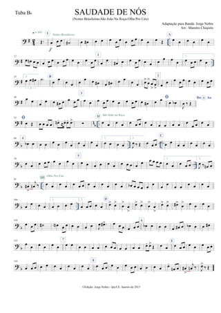 ? #
4
2 ..Œ.
q = 142
œ œ œ
I
f
Noites Brasileiras
˙# œ œ# œ œ œ œ œ œ œ œ œ œ œ Œ
A
œ œ œ œ œ œ
? # ..
12
œ œn œ œ œ œ œ œ œ œ œ œ œ œ œ
1
œ œ œ# œ œ œ œ œ œ œ
œ œ œ
1.
œ œ œ œ œ
? #
25 2.
œ œ œ#
3
˙) B
œ
œ
œ œ œ
œ œ œ# œ œ# œ œ
œ œ œ>
œ
>
œ
>
œ
>
2
œ œ œ œ œ œ œ œ œ œ
? #
39 œ œ
œ
œ œ œ# œ œ œ œ
3
œ œ œ œ œ œ œ œ œ œ œ œ#

œ œ œ œb
Do AoA
J
œ ‰ Œ
? # n
b ..
52 
œ Œ œ œ œ œ œn .
≈œ. œ. œ>
∑ œ œ
II São João na Roça
œ œ œ œ œ œ œ œ œ œ œ œ
œ œ œ œ
? b .. ..
64 4
œb œ œ œ œ œ œ
œ œ œ
œ
œ
1.
œ œ œ œ
2.
J
œ ‰ Œ œ œ œ
C
œ œ
œ œ œ œ œ œ
?
b ..
78
œ œ œ œ œ œ œ œ œ
5
œ œ œ œ œ œ œ œ œ œ
œ œ œ œ œ
1.
œ œ œ œ œ
2.
J
œ ‰ œn œ
? b ..
91
œ#
>
j
œn ‰ œ œ
III
Olha Pro Céu
œ œ œ œ œ œ œ œ œ œ œ œb œ œ œ œ œ œ œ œ œ œ œ œ œ
?
b ..
104
œ
œ œ œ
1.
œ œ œ œ
2.
œ œ œ œ œ
D
œ> œ>
œ
>
œ
>
œ> œ>
œ
>
œ
>
œ> œ> œ#>
œ
> œ œ œ œ
?
b
118
œ œ œ ˙# œN œ œ œ œ œ œ J
œ .œ#> œ œ œ œ œ œ
6
œb œ œ œ œ œ# œ œb œ œ œ#
? b
131
œ
œ œ œ œ œ
7
œ œ œ œ œ œ œ œ œ œ œ œ œ œ. œ>
Œ œ œ
E
œ œ œ œ œ œ œ œ
?
b
145
œ œ œ œ œ œ œ œ œ œ œ
8
œ œ œ œ œ œ œ œ œ œ œ œ œ.
œn œ œ#
>
j
œn ‰ J
œ>
‰ Œ
©Edição: Jorge Nobre - Ipu/CE. Janeiro de 2015
SAUDADE DE NÓS
(Noites Brasileiras-São João Na Roça-Olha Pro Céu)
Adaptação para Banda: Jorge Nobre
Arr.: Maestro Chiquito
Tuba Bb
 