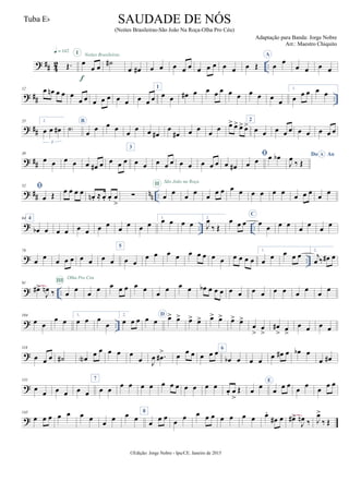 ? ## 4
2 ..Œ.
q = 142
œ
œ œ
I
f
Noites Brasileiras
˙#
œ œ# œ œ œ œ œ œ œ œ œ œ œ Œ
A
œ
œ
œ œ œ œ
? ## ..
12 œ œn œ œ œ
œ œ œ œ œ œ œ œ œ œ
1
œ œ œ# œ œ œ œ œ œ œ œ œ
œ
1.
œ œ œ œ œ
? ##
25 2.
œ œ œ#
3
˙)
B
œ œ œ œ œ œ œ œ#
œ
œ# œ œ œ œ œ> œ> œ> œ>
2
œ œ œ œ œ œ œ œ œ œ
? ##
39
œ œ œ œ œ œ# œ œ œ œ
3
œ œ œ œ œ œ œ œ œ œ œ œ#

œ œ œ œb Do AoA
J
œ
‰ Œ
? ## nn ..
52 
œ Œ œ œ œ œ œn . ≈ œ. œ. œ
>
∑ œ œ
II São João na Roça
œ œ œ œ œ œ œ œ œ œ œ œ œ œ œ œ
? .. ..
64 4
œb œ œ œ œ œ œ œ
œ
œ œ œ
1.
œ œ œ œ
2.
J
œ
‰ Œ
œ œ œ
C
œ
œ œ œ
œ
œ
œ
œ
? ..
78
œ
œ
œ œ œ œ œ œ œ
5
œ œ
œ œ œ œ œ œ œ œ œ œ œ œ œ
1.
œ
œ œ œ œ
2.
j
œ ‰ œ# œ
? ..
91
œ#>
J
œn ‰ œ œ
III
Olha Pro Céu
œ œ œ œ œ œ œ œ œ œ œ œb œ œ œ œ œ œ œ œ œ œ œ œ œ
? ..
104
œ œ
œ œ
1.
œ œ œ
œ
2.
œ œ œ œ œ
D
œ> œ> œ> œ> œ> œ> œ> œ>
œ
>
œ
>
œ#
> œ
>
œ œ œ œ
?
118
œ œ œ ˙# œN
œ œ œ œ œ
œ J
œ .œ#
> œ œ œ œ œ œ 6
œb œ œ œ
œ œ# œ œb œ
œ œ#
?
131
œ
œ œ œ œ œ
7
œ œ
œ œ œ œ œ œ œ œ œ œ œ œ. œ
>
Œ œ œ
E
œ œ œ
œ
œ
œ
œ œ
?
145
œ œ œ œ œ œ œ
œ
œ œ œ
8
œ
œ œ
œ
œ œ œ œ œ œ œ œ œ.
œ# œ œ#>
J
œn ‰ J
œ>
‰ Œ
©Edição: Jorge Nobre - Ipu/CE. Janeiro de 2015
SAUDADE DE NÓS
(Noites Brasileiras-São João Na Roça-Olha Pro Céu)
Adaptação para Banda: Jorge Nobre
Arr.: Maestro Chiquito
Tuba Eb
 