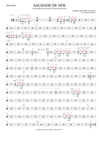  4
2 ..Œ.
q = 142
œ
œ œ œ
x ŒI
Noites Brasileiras
Œ œœ
‰
j
x ‰
j
x

2

2
œ
œ œœ
‰
j
x ‰
j
x
J
œ
œ ‰Œ
j
x
A
œ œœ
‰
j
x
œ
‰
j
x
œ   
 ..
13
   
1
     
1.
 

25 2.
œ œ œ
3
x
œ
x
œ
x
œ
3
œ
Œ
x
œ
B
œ œ œ
‰
j
x
œ
‰
j
x
œ       

35 2
       
3
   
 ..
47


 
Do AoA
J
œ
œ
‰ Œ
j
x 
J
œ
œ
‰ Œ
j
x
œ œ œ
‰
j
x
œ
‰
j
x
œ
œ œ œ
‰
j
x
œ
‰
j
x
œ ∑
œ œ œ
‰
j
x
œ
‰
j
x
œ
II São João na Roça


58
     
4
    
 .. ..
69

1.
 
2.
 
C
œ œ œ
‰
j
x
œ
‰
j
x
œ     
 ..
80
 
5
     
1.
 
2.
J
œ
œ
‰ Œ
j
x
 ..
91
∑
œ œ œ
‰
j
xœ ‰
j
xœ
III
Olha Pro Céu
        
 ..
102
   
1.
 
2.
 
D
œ œ œ
‰
j
xœ ‰
j
xœ  

113
          

124
 
6
       
7


135
      
E
œ œ œ
‰
j
x
œ
‰
j
x
œ   

146
   
8
      ∑
J
œ
œ ‰ Œ
j
x
©Edição: Jorge Nobre - Ipu/CE. Janeiro de 2015
SAUDADE DE NÓS
(Noites Brasileiras-São João Na Roça-Olha Pro Céu)
Adaptação para Banda: Jorge Nobre
Arr.: Maestro Chiquito
Drum Set
 