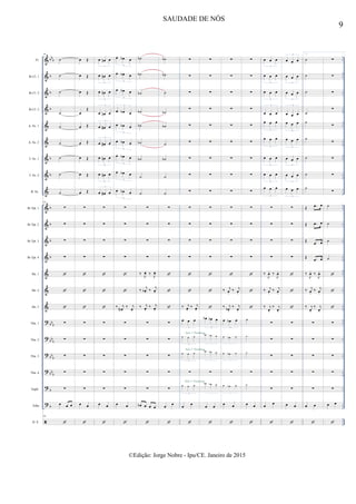 &
&
&
&
&
&
&
&
&
&
&
&
&
&
&
&
?
?
?
?
?
?

bb
b
b
b
b
b
b
b
b
b
b
bb
b
bbb
bb
b
bbb
b
b
..
..
..
..
..
..
..
..
..
..
..
..
..
..
..
..
..
..
..
..
..
..
..
..
..
..
..
..
..
..
..
..
..
..
..
..
..
..
..
..
..
Fl.
Bb Cl. 1
Bb Cl. 2
Bb Cl. 3
A. Sx. 1
A. Sx. 2
T. Sx. 1
T. Sx. 2
B. Sx.
Bb Tpt. 1
Bb Tpt. 2
Bb Tpt. 3
Bb Tpt. 4
Hn. 1
Hn. 2
Hn. 3
Tbn. 1
Tbn. 2
Tbn. 3
Tbn. 4
Euph.
Tuba
D. S.
94
˙
˙
˙
˙
˙
˙
˙
˙
˙
94
∑
∑
∑
∑



∑
∑
∑
∑
∑
œ œ œ
94

œ Œ
œ Œ
œ Œ
œ
Œ
œ Œ
œ Œ
œ Œ
œ Œ
œ Œ
∑
∑
∑
∑



∑
∑
∑
∑
∑
œ œ

œ œn œ
3
œ œn œ
3
œ œn œ
3
œ œn œ
3
œ œ# œ
3
œ œ# œ
3
œ œn œ
3
œ œn œ
3
œ œ# œ
3
∑
∑
∑
∑



∑
∑
∑
∑
∑
œ œ

œ œb œ
3
œ œb œ
3
œ œb œ
3
œ œb œ
3
œ œb œ
3
œ œb œ
3
œ œb œ
3
œ œb œ
3
œ œb œ
3
∑
∑
∑
∑


‰ j
œN.
‰ j
œ.
∑
∑
∑
∑
∑
œ œ

˙b
˙b
˙b
˙b
˙b
˙b
˙b
˙
˙
∑
∑
∑
∑
‰ J
œ. ‰ J
œ.
‰ j
œb . ‰ j
œ.
‰ j
œ.
‰ j
œ.
∑
∑
∑
∑
∑
œb œ œ œ

˙b
˙b
˙
˙b
˙b
˙
˙b
˙
˙
∑
∑
∑
∑



∑
∑
∑
∑
∑
œ œ

∑
∑
∑
∑
∑
∑
∑
∑
∑
∑
∑
∑
∑


‰ j
œ.
‰ j
œ.
œ œ œ
3
œ œ œ
3
œ œ œ
3
∑
œ œ œ
3
œ œ

Solo 1º Trombone
Solo 1º Trombone
Solo 1º Trombone
∑
∑
∑
∑
∑
∑
∑
∑
∑
∑
∑
∑
∑



œb œb œ
3
œb œb œ
3
œb œb œ
3
∑
œb œb œ
3
œ œ

∑
∑
∑
∑
∑
∑
∑
∑
∑
∑
∑
∑
∑

‰ j
œ.
‰ j
œ.
‰ j
œb.
‰ j
œ.
œ œb œ
3
œ œb œ
3
œ œb œ
3
∑
œ œb œ
3
œ œ

∑
∑
∑
∑
∑
∑
∑
∑
∑
∑
∑
∑
∑



˙
˙
˙
∑
˙
œ œ

œ œ œ
3
œ œ œ
3
œ œ œ
3
œ œ œ
3
œ œ œ
3
œ œ œ
3
œ œ œ
3
œ œ œ
3
œ œ œ
3
∑
∑
∑
∑
‰
J
œ. ‰
J
œ.
‰ j
œ.
‰ j
œ.
‰ j
œ.
‰ j
œ.
∑
∑
∑
∑
∑
œ œ

œ œ œ
3
œ œ œ
3
œ œ œ
3
œ œ œ
3
œ œ œ
3
œ œ œ
3
œ œ œ
3
œ œ œ
3
œ œ œ
3
∑
∑
∑
∑



∑
∑
∑
∑
∑
œ œ

1.
˙
˙
˙
˙
˙
˙
˙
˙
˙
Œ .œ œ
Œ .œ œ
Œ .œ œ
Œ .œ œ
‰
J
œ. ‰
J
œ.
‰ j
œ.
‰ j
œ.
‰ j
œ.
‰ j
œ.
∑
∑
∑
∑
∑
œ œ

∑
∑
∑
∑
∑
∑
∑
∑
∑
˙
˙
˙
˙



∑
∑
∑
∑
∑
œ œ

9
SAUDADE DE NÓS
©Edição: Jorge Nobre - Ipu/CE. Janeiro de 2015
 