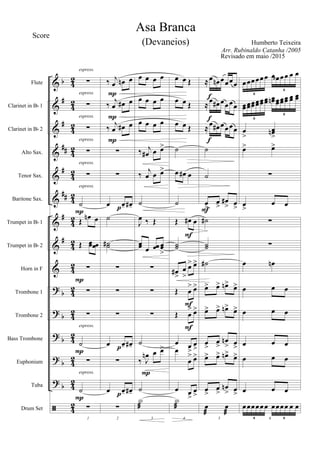 &
&
&
&
&
&
&
&
&
?
?
?
?
?
ã
b
#
#
##
#
##
#
#
b
b
b
b
b
42
4
2
42
42
42
4
2
42
42
4
2
42
42
42
4
2
42
42
Flute
Clarinet in Bb 1
Clarinet in Bb 2
Alto Sax.
Tenor Sax.
Baritone Sax.
Trumpet in Bb 1
Trumpet in Bb 2
Horn in F
Trombone 1
Trombone 2
Bass Trombone
Euphonium
Tuba
Drum Set
∑
∑
∑
∑
∑
˙
Œ œn œ
Œ œœ œœ
∑
∑
∑
˙
∑
˙
1
∑
espress.
espress.
espress.
espress.
espress.
espress.
P
P
espress.
P
espress.
P
‰ j
œ œn œ
‰
j
œ œ# œ
‰ j
œ œ# œ
∑
∑
œ œ- œ#-
˙
˙˙#
∑
∑
∑
œ œ- œ#-
∑
œ œ- œ#-
2
∑
P
P
P
p
p
p
œ œ œ œ
œ œ œ œ
œ œ œ œ
‰ j
œ# œ œ>
‰
j
œ œ œ>
˙
J
œ ‰ Œ
œœ œ œœ œœ
>
∑
∑
∑
˙
‰ J
œn œ œ>
˙
3
X
æ
P
œ œ Œ
œ œ Œ
œ œ Œ
˙
œ œ# œ
˙
Œ œ# œ
˙˙
œ#
>
œ
>
œ> œ>
Œ œ
> œ>
Œ œ
> œ>
œ œ
>
œ
>œ
œ
> œ>
œ œ
>
œ
>
4
X
æ
F
F
F
≈œ œn œœœœ
≈
œ œ# œœœœ
≈œ œ# œœœœ
˙
˙
œ
>
œ
>
œ#
> œ
>
˙#
˙˙
˙#
œ> œ> œn> œ>
œ> œ> œn> œ>
œ
>
œ
>
œn
> œ
>
œ>> œ> œn> œ>
œ
>
œ
>
œn
> œ
>
5
œ
æ
œ
æ
f
f
f
F
œœœœœœ œœb œœ œ œ
6
6
œœœœœœœœœœœœ œœn œœœœœœ œœ œœ
6
6
œ
>
œœn
>
œ> œ>
∑
œ
>
œ œ
∑
∑
œ œn
œ œ œ
œ œ œ
œ œ œ
œ œ œ
œ œ œ
6
œœœœœœ œœœœ œ œ
6 6
Asa Branca
Humberto Teixeira
Score
Arr. Rubinaldo Catanha /2005
(Devaneios)
Revisado em maio /2015
 
