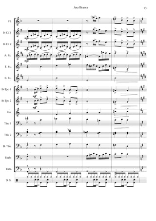 &
&
&
&
&
&
&
&
&
?
?
?
?
?
ã
b
#
#
##
#
##
#
#
b
b
b
b
b
n#
###
###
##
##
###
####
###
##
#
##
n
#
n
#
n#
n#
n
#
Fl.
Bb Cl. 1
Bb Cl. 2
A. Sx.
T. Sx.
B. Sx.
Bb Tpt. 1
Bb Tpt. 2
Hn.
Tbn. 1
Tbn. 2
B. Tbn.
Euph.
Tuba
D. S.
∑
œ œ œn œ œ œ œ œ
œ œ œn œ œ œ œ œ
œ œn œ œ œ œ œ œ
Œ œ
˙
‰ œ œ œ> œ>
‰ œ œ œ> œ>
∑
J
œb^
‰
œ
J
œœ^
‰ œœ
J
œ^
‰ œ
J
œ^
‰ Œ
j
œ
^
‰ Œ
66
œ
f f
œ
f
œ
1 1 1
>
1 1 1 1
.>
1
P
P
P
F
F
∑
œ œ œn œ œ œ œ œ
œ œ œn œ œ œ œ œ
œ œn œ œ œ œ œ œ
œ œn
˙
œ>
œ
>
œ
>
œ
>
œ>
œ
>
œ
>
œ
>
œ œ
œb œ
œœ œœb
œ œ
∑
˙
67
œ
f f
œ
f
œ
1 1 1
>
1 1 1 1
.>
1
‰
œn œ œ
‰
œ œ œ œ
‰
œ œ œ œ
œ# œ
œ# œ œ
œ œ# œ œ œ œ œ œ
˙
˙
˙
œ œ
œ œn
œœn œœ
œ œ
œ œn œ œ œ œ œ œ
˙
68
œ
f f
œ
f
œ
1 1 1
>
1 1 1 1
.>
1
œ#> œ> œ> œ>
œ> œ>
œ
>
œ
>
œ> œ>
œ
>
œ
>
œ> œ>
œ#
> œ
>
˙
œ#
>
œ
œ#
>
œ
œ#> œ>
œ œ œ
œœ# œœ
œ# œ
œ œ œ
˙
>
69
œ
f f
œ
f
œ
1 1 1
>
1 1 1 1
.>
1
Asa Branca 13
 