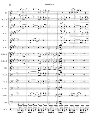 &
&
&
&
&
&
&
&
&
?
?
?
?
?
ã
#
###
###
##
##
###
####
###
##
#
##
#
#
#
#
#
Fl.
Bb Cl. 1
Bb Cl. 2
A. Sx.
T. Sx.
B. Sx.
Bb Tpt. 1
Bb Tpt. 2
Hn.
Tbn. 1
Tbn. 2
B. Tbn.
Euph.
Tuba
D. S.
œ œ œ œ
‰ J
œ œ œ
‰ J
œ œ œ
˙
˙
œ œ#
œ œ œ œ
œ œ œ œ
˙
˙
˙˙
˙
˙
œ œb
83
.œ œ
J
œ ‰
x xxx x xxx
≈
J
œ ≈
J
œ ‰
f
f
f
œ œ>
œ œ>
œ œ>
∑
‰
J
œ œ œ
œ œ
œ œ
œ œ
˙
˙
˙˙
∑
‰ J
œ œ œ
œ œn
84
.œ œ
J
œ ‰
x xxx x xxx
≈
J
œ ≈
J
œ ‰
œ œ- œ- œ-
œ œ- œ- œ-
œ œ- œ- œ-
∑
j
œ ‰ Œ
œ œ
œ œ- œ- œ-
œ œ- œ- œ-
œ œ- œ- œ-
œ œ- œ- œ-
œœ œ- œ- œ-
∑
œ œ- œ- œ-
œ œ
85
.œ œ
J
œ ‰
x xxx x xxx
≈
J
œ ≈
J
œ ‰
˙
˙
˙
∑
∑
.œ
>
j
œ
>
œ œ œ
>
œ
œ œ œ
>
œ
œ œ œ> œ
.œ>
J
œ
.œ
>
J
œ
.œ
>
J
œ
.œ>
J
œ
.œ
>
j
œ
>
86
.œ œ
J
œ ‰
x xxx x xxx
≈
J
œ ≈
J
œ ‰
∑
‰ J
œ œ> œ
‰ J
œ œ>
œ
‰ J
œ œ> œ
‰ J
œ œ>
œ
œ œœ
>
Œ
œ œœ>
Œ
œ œœn œœ
>
Œ
œ œn œ>
Œ
œ œœ>
Œ
œ œœ>
Œ
œ œœœ>
Œ
œ œœ>
Œ
œ œœ
>
Œ
87
.œ œ
J
œ ‰
x xxx x xxx
≈
J
œ ≈
J
œ ‰
F
F
F
F
‰
œœ œ œœ
œ œ>
œ œ>
œ œ>
œ œ>
∑
∑
∑
∑
∑
∑
∑
‰
œœ œ œœ
∑
88
.œ œ
J
œ ‰
x xxx x xxx
≈
J
œ ≈
J
œ ‰
œ
Œ
œ œ œ> œ
œ œ œ
>
œ
œ œ œ> œ
œ œ œ
>
œ
∑
∑
∑
∑
∑
∑
∑
œ
Œ
∑
89
.œ œ
J
œ ‰
x xxx x xxx
≈
J
œ ≈
J
œ ‰
Asa Branca16
 