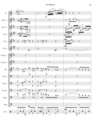 &
&
&
&
&
&
&
&
&
?
?
?
?
?
ã
##
##
##
#
##
###
##
##
#
Fl.
Bb Cl. 1
Bb Cl. 2
A. Sx.
T. Sx.
B. Sx.
Bb Tpt. 1
Bb Tpt. 2
Hn.
Tbn. 1
Tbn. 2
B. Tbn.
Euph.
Tuba
D. S.
œ# œ .˙
‰ œ# œ œ œ œ ˙n
>
‰ œ œ œ œ œn ˙
>
‰ œ# œ œ œ œ ˙n
>
Œ ‰ J
œn œ Œ
˙
˙#
∑
∑
œ œ œ œn œ œ
Ó
œ-
Œ
Œ ˙# Œ
Œ ‰
j
œb œ
Œ
‰ .œ œ Œ
œ œ œ œb œ œ
˙ ˙#
103
x x
f
x
f
x x x
f
x x
f
œ ‰
J
œ œ œ
Ó ‰ œ œ# œ œ œb œ œ œ œ
∑
∑
∑
Œ ‰ J
œn œ Œ
.˙- œ#
∑
∑
œn œ œ œ# œ œ œ
Ó
œ-
Œ
Œ ˙# Œ
Œ ‰
j
œb œ
Œ
‰ .œ œ Œ
œb œ œ œ# œ œ œ
w
104
x x
f
x
f
x x x
f
x x
f
œ ‰
J
œ œ œ
f
J
œ ‰ Œ Ó
‰ œ œ œ ˙
j
œ
‰
œ œ œœ j
œ
‰
œ
œ œ œ
œ œ œ œ
Œ
œ
œ œ œ
J
œ
‰
œn œ œ œn
Œ Ó
œ œn œ œ Œ Ó
w
∑
∑
˙ œ œ œ œ
∑
∑
∑
˙ œ œ œ œ
˙
Ó
105
x x
f
x
f
x x x
f
x x
f
œ
‰
J
œ œ œ
P
f
P
P
Asa Branca 19
 