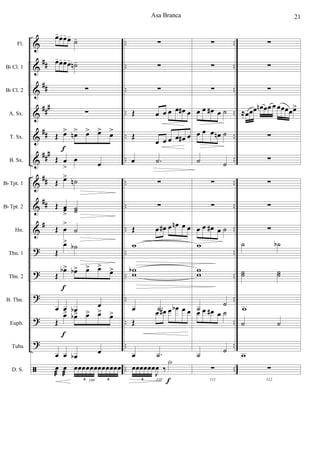 &
&
&
&
&
&
&
&
&
?
?
?
?
?
ã
##
##
##
#
##
###
##
##
#
..
..
..
..
..
..
..
..
..
..
..
..
..
..
..
..
..
..
..
..
..
..
..
..
..
..
..
..
..
..
Fl.
Bb Cl. 1
Bb Cl. 2
A. Sx.
T. Sx.
B. Sx.
Bb Tpt. 1
Bb Tpt. 2
Hn.
Tbn. 1
Tbn. 2
B. Tbn.
Euph.
Tuba
D. S.
œ-œ-œ-œ-
˙-
œ-œ-œ-œ- ˙n-
∑
∑
Œ œ> œn> œ> œ> œ>
Œ œ
>
œ œ
Œ œ> ˙n
Œ œœ
>
˙˙
Œ œ
>
˙
Œ
œ> ˙b
Œ
œb> œb> œ> œ>
œ>
œ œ œb œ
Œ
œ> œb> œ> œ> œ>
œ œ œb
œ
109
œ
æ
œ
æ
œœœœœœœœœœœœ
6 6
f
f
f
∑
∑
∑
Œ œ œ œ œ œ# œ
Œ
œ œ œ œ œ# œ
œ .˙
∑
∑
Œ œ œ# œ œn œ œ
w
w
w
b
œ .˙
Œ
œ œ# œ œb œ œ
œ .˙
110
œœœœœœ
J
œ ‰
X
6 f
∑
∑
∑
œ œ œ# œ ˙
œ œ œ œn ˙
˙ ˙
∑
∑
œ œ œ# œ ˙
w
w
w
˙
˙
œ œ œ# œ ˙
˙ ˙
111
∑
∑
∑
∑
≈œœœ œn œœ œ œœœœœ>
∑
∑
∑
∑
∑
˙ ˙b
˙˙ ˙˙
w
˙ ˙
w
112
∑
Asa Branca 21
 