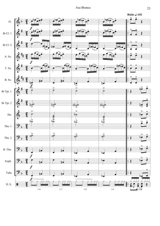 &
&
&
&
&
&
&
&
&
?
?
?
?
?
ã
b
#
#
##
#
##
#
#
b
b
b
b
b
42
42
4
2
42
42
42
4
2
42
42
4
2
4
2
42
42
4
2
42
..
..
..
..
..
..
..
..
..
..
..
..
..
..
..
Fl.
Bb Cl. 1
Bb Cl. 2
A. Sx.
T. Sx.
B. Sx.
Bb Tpt. 1
Bb Tpt. 2
Hn.
Tbn. 1
Tbn. 2
B. Tbn.
Euph.
Tuba
D. S.
œ œb œœœ-
œ œn œœœ-
œ œ
œ œn œ
œ œ œœœ-
œ œ
œ œn œ
œn
>
œ#
˙>
˙˙n
>
˙>
˙b>
˙˙>
œ œn
œ œn
œ œn
116
x x xx xx
f
f
f
f
f
f
f
œ œb œœœ-
œ œn œœœ-
œn œœ œœ
œ œ œœœ-
œ œ
œ œn œ
œ œ#
˙>
˙˙n
>
˙˙
>˙b>
˙˙>
œ œn
œ œn
œ œn
117
x x xx xx
œ œb œb œœ-
œ œn œb œœ-
œ œ œn œb œ
œ œ œ œn œ-
œ œ
œn œb œ
œn
>
œ
˙>
˙˙nb
>
˙b
>
˙b>
˙˙>
œb œ
œb
œ
œb œ
118
x x x x x x
œ œb œb œœ-
œ œn œb œœ-
œ œ œn œb œ
œ œ œ œn œ-
œ œ
œn œb œ
œn œ
˙>
˙˙nb
>
˙˙
>˙b>
˙˙>
œb œ
œb
œ
œb œ
119
x x x x x x
œ^ œ^
Œ
œ
^
œ
^
Œ
œ
^
œ
^
Œ
œ^ œ^
Œ
œ
^
œ
^
Œ
œ
^
œ
^
Œ
Œ œn> œ^
Œ œn
>
œœ
^
Œ œb
> œ^
Œ
œ> œ^
Œ œb> œ^
Œ œb> œ^
Œ œb> œ^
Œ
œb
>
œ
^
120
.œ œ
J
œ ‰
x xxx x xxx
≈
J
œ ≈
J
œ ‰
Baião q=102
Asa Branca 23
 