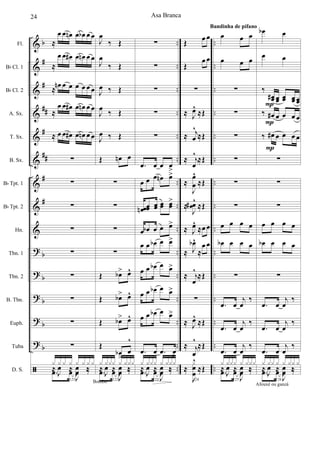 &
&
&
&
&
&
&
&
&
?
?
?
?
?
ã
b
#
#
##
#
##
#
#
b
b
b
b
b
..
..
..
..
..
..
..
..
..
..
..
..
..
..
..
..
..
..
..
..
..
..
..
..
..
..
..
..
..
..
Fl.
Bb Cl. 1
Bb Cl. 2
A. Sx.
T. Sx.
B. Sx.
Bb Tpt. 1
Bb Tpt. 2
Hn.
Tbn. 1
Tbn. 2
B. Tbn.
Euph.
Tuba
D. S.
≈
œ œ œn œ œb œ œ
≈
œ œ œ# œ œn œ œ
≈
œn œ œ œ œ œ œ
≈
œ œ œ# œ œn œ œ
≈ œ œ œ# œ œn œ œ
∑
∑
∑
∑
∑
∑
∑
∑
∑
121
.œ œ
J
œ ‰
x x x x x x x x
≈
J
œ ≈
J
œ ‰
Bombo
J
œ
‰ Œ
J
œ
‰ Œ
J
œ ‰ Œ
J
œ ‰ Œ
J
œ ‰ Œ
Œ œn œ
∑
∑
∑
∑
Œ œb> œ^
Œ œb> œ^
Œ œb> œ^
Œ
œb
>
œ
^
122
.œ œ
J
œ ‰
x xxx x xxx
≈
J
œ ≈
J
œ ‰
∑
∑
∑
∑
∑
.œ œ œ œ
>
œ œ œ œn œ>
œœn œœ œœ œœ œœ
>
œ œb œ œ œ>
œ œ œb œ œ>
œ œ œb œ œ>
œ œ œb œ œ>
œ œ œb œ œ>
.œ œ .œ œ
>
123
.œ œ
J
œ ‰
x xxx x xxx
≈
J
œ ≈
J
œ ‰
Œ œ œ
Œ
œ œ
∑
≈ J
œ^
≈Œ
≈ j
œ
^
≈Œ
≈ j
œ
^
≈Œ
≈
J
œ
œ
^
≈Œ
≈
J
œœ# ^
≈Œ
≈ J
œ^
≈œ œ
≈ J
œb^
≈
œ œ
≈ j
œ
^
≈Œ
∑
≈ J
œ^
≈Œ
≈ j
œ
^
≈Œ
124
≈
J
x
œ
œ
^
≈Œ
œ œ œ
œ œ œ
∑
∑
∑
∑
∑
∑
œ œ œ œ
œb œ œ œ
∑
.œ œ
j
œ
‰
.œ œ
j
œ
‰
.œ œ
j
œ
‰
125
.œ œ
J
œ ‰
x xxx x xxx
≈
J
œ ≈
J
œ ‰
Bandinha de pífano
œb œ
œ œ
‰
œœ# œœ œœ œœ œœ
‰ œ# œ œ œ œ
‰ œ# œ œ œ œ
∑
∑
∑
œ œ œ œ
œb œ œ œ
∑
.œ œ
j
œ
‰
.œ œ
j
œ
‰
.œ œ
j
œ
‰
126
.œ œ
J
œ ‰
x xx x x xx x
≈
J
œ ≈
J
œ ‰
Afouxé ou ganzá
P
P
P
Asa Branca24
 