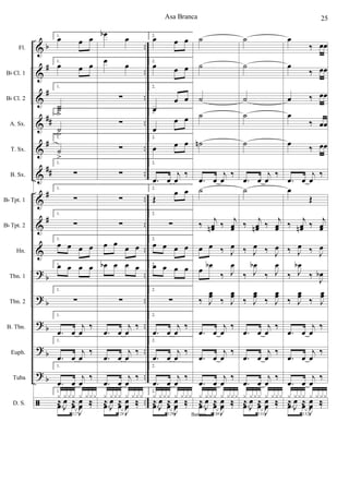 &
&
&
&
&
&
&
&
&
?
?
?
?
?
ã
b
#
#
##
#
##
#
#
b
b
b
b
b
Fl.
Bb Cl. 1
Bb Cl. 2
A. Sx.
T. Sx.
B. Sx.
Bb Tpt. 1
Bb Tpt. 2
Hn.
Tbn. 1
Tbn. 2
B. Tbn.
Euph.
Tuba
D. S.
2.
≈ œ œb œ œ ≈ œ
2.
≈
œ œn œ œ ≈ œ
2.
≈ œœ œœ œœ
œœ ≈ œ
2.
‰
J
œn>
‰. r
œ
2.
‰ J
œ>
‰.
R
œ
2.
‰ j
œ
‰ ≈ r
œ
2.
‰ J
œ>
‰.
R
œ
2.
‰
J
œ
>
‰.
R
œ
2.
‰ J
œ>
‰. R
œ
2.
‰ J
œb
‰. r
œ
2.
‰ J
œœ
>
‰. r
œ
2.
‰ j
œ
>
‰. r
œ
2.
≈
œ œb œ .œ
œ
2.
‰ j
œ
>
‰. r
œ
31
2.
.œ œ
J
œ ‰
x x x x x x x x
≈
J
œ ≈
J
œ ‰
œ œb> œ œ œ œ œ
œ œn> œ œ œ œ œ
œ œn> œ œ œ œ œ
œ œn
>
œ œ œ œ œ
œ œn> œ œ œ œ œ
œ œ# œ œ
J
œ ‰ J
œ>
‰
J
œ ‰ j
œœ
>
‰
J
œ
‰ J
œ>
‰
œ œ# œ œ
œ œ# œ œ
œ œ# œ œ
œ œ# œ œ
œ œ# œ œ
32
.œ œ
J
œ ‰
x x x x x x x x
≈
J
œ ≈
J
œ ‰
j
œ ‰ Œ
j
œ ‰ Œ
j
œ ‰ Œ
j
œ
‰ Œ
j
œ ‰ Œ
J
œ ‰ Œ
J
œ
>
‰ œ œ
j
œ
>
‰ œ œ
J
œ>
‰ Œ
J
œ ‰ Œ
J
œ ‰ Œ
j
œ
‰ Œ
J
œ
‰ Œ
j
œ
‰ Œ
33
J
œ ‰ Œ
F
F
‰ J
œ.
‰ J
œ.
∑
∑
‰ J
œ.
‰ J
œ.
j
œ
>
‰ j
œ
>
‰
.œ œ
j
œ
‰
œ- œ-
œ- œ-
œ
>
œ.
j
œ
>
‰
‰ J
œb .
‰ J
œ.
‰ J
œœ
.
‰ J
œœ
.
.œ œ
j
œ
‰
J
œ>
‰ J
œ>
‰
.œ œ
j
œ
‰
34
.œ œ
J
œ ‰
x x x x x x x x
≈
J
œ ≈
J
œ ‰
P
P
‰ J
œ.
‰ J
œ.
∑
∑
‰ J
œ.
‰ J
œ.
j
œ
>
‰ j
œ
>
‰
.œ œ
j
œ
‰
œ-
œ-
œ-
œ-
œ œ. œ œ.
‰ J
œb .
‰ J
œ.
‰ J
œœ
.
‰ J
œœ
.
.œ œ
j
œ
‰
J
œ>
‰ J
œ>
‰
.œ œ
j
œ
‰
35
.œ œ
J
œ ‰
x x x x x x x x
≈
J
œ ≈
J
œ ‰
Asa Branca6
 