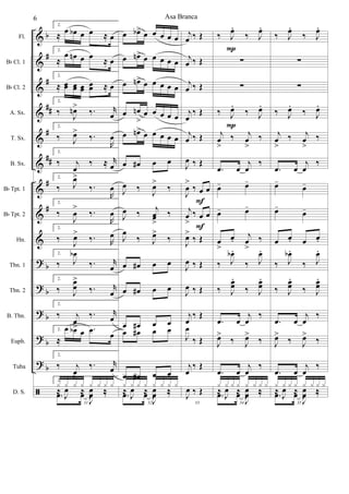 &
&
&
&
&
&
&
&
&
?
?
?
?
?
ã
b
#
#
##
#
##
#
#
b
b
b
b
b
Fl.
Bb Cl. 1
Bb Cl. 2
A. Sx.
T. Sx.
B. Sx.
Bb Tpt. 1
Bb Tpt. 2
Hn.
Tbn. 1
Tbn. 2
B. Tbn.
Euph.
Tuba
D. S.
2.
≈ œ œb œ œ ≈ œ
2.
≈
œ œn œ œ ≈ œ
2.
≈ œœ œœ œœ
œœ ≈ œ
2.
‰
J
œn>
‰. r
œ
2.
‰ J
œ>
‰.
R
œ
2.
‰ j
œ
‰ ≈ r
œ
2.
‰ J
œ>
‰.
R
œ
2.
‰
J
œ
>
‰.
R
œ
2.
‰ J
œ>
‰. R
œ
2.
‰ J
œb
‰. r
œ
2.
‰ J
œœ
>
‰. r
œ
2.
‰ j
œ
>
‰. r
œ
2.
≈
œ œb œ .œ
œ
2.
‰ j
œ
>
‰. r
œ
31
2.
.œ œ
J
œ ‰
x x x x x x x x
≈
J
œ ≈
J
œ ‰
œ œb> œ œ œ œ œ
œ œn> œ œ œ œ œ
œ œn> œ œ œ œ œ
œ œn
>
œ œ œ œ œ
œ œn> œ œ œ œ œ
œ œ# œ œ
J
œ ‰ J
œ>
‰
J
œ ‰ j
œœ
>
‰
J
œ
‰ J
œ>
‰
œ œ# œ œ
œ œ# œ œ
œ œ# œ œ
œ œ# œ œ
œ œ# œ œ
32
.œ œ
J
œ ‰
x x x x x x x x
≈
J
œ ≈
J
œ ‰
j
œ ‰ Œ
j
œ ‰ Œ
j
œ ‰ Œ
j
œ
‰ Œ
j
œ ‰ Œ
J
œ ‰ Œ
J
œ
>
‰ œ œ
j
œ
>
‰ œ œ
J
œ>
‰ Œ
J
œ ‰ Œ
J
œ ‰ Œ
j
œ
‰ Œ
J
œ
‰ Œ
j
œ
‰ Œ
33
J
œ ‰ Œ
F
F
‰ J
œ.
‰ J
œ.
∑
∑
‰ J
œ.
‰ J
œ.
j
œ
>
‰ j
œ
>
‰
.œ œ
j
œ
‰
œ- œ-
œ- œ-
œ
>
œ.
j
œ
>
‰
‰ J
œb .
‰ J
œ.
‰ J
œœ
.
‰ J
œœ
.
.œ œ
j
œ
‰
J
œ>
‰ J
œ>
‰
.œ œ
j
œ
‰
34
.œ œ
J
œ ‰
x x x x x x x x
≈
J
œ ≈
J
œ ‰
P
P
‰ J
œ.
‰ J
œ.
∑
∑
‰ J
œ.
‰ J
œ.
j
œ
>
‰ j
œ
>
‰
.œ œ
j
œ
‰
œ-
œ-
œ-
œ-
œ œ. œ œ.
‰ J
œb .
‰ J
œ.
‰ J
œœ
.
‰ J
œœ
.
.œ œ
j
œ
‰
J
œ>
‰ J
œ>
‰
.œ œ
j
œ
‰
35
.œ œ
J
œ ‰
x x x x x x x x
≈
J
œ ≈
J
œ ‰
Asa Branca6
 