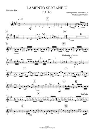 









 

   
A
    







 
1
  

  

  
3 3


   
B


     
marcato
2

           
          
C

     




23
     
      
1.
    
2.


  
Moderato 
 
  

3



30
       
D
            

 
4
   

37
         
cresc.
E
    




     
5





45
  
          
F

          
To Coda

     


51

  

 
6
         
      
G
    
LAMENTO SERTANEJO
Dominguinhos e Gilberto Gil
contato
lalaudemir@hotmail.com
Baritone Sax.
BAIÃO
Arr: Laudemir Ramos
 