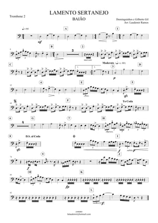 







 

   
A
  

 
  
1
 


 
9

    
3
3


 
 
B


marcato
2




 

    
   
 

 
C




 

      
    
1.


2.


  
Moderato 


3
  
D

32
   
  
4
         
3cresc.
E
    
 



5

44





 

      
    


 
F




 

     
To Coda

    


 


6

G
 


   
7
  

 
  

3
3
espress.
H

 
3
3
  
3 3


 

8 D.S. al Coda

  



   
3
 

  
3

I

 
 

subito 

74
  


 


9
  

   
           
J
   

83


 
     
3
3
10
        

     
K
             

92
                     
   
3 
L
    

  
LAMENTO SERTANEJO
Dominguinhos e Gilberto Gil
contato
lalaudemir@hotmail.com
Trombone 2
BAIÃO
Arr: Laudemir Ramos
 