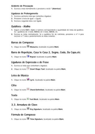 Acidente de Precaução
1. Escreva a nota normalmente e pressione a tecla * (Asterisco).
Ligaduras de Prolongamento
1. Escreva a primeira nota que contenha a ligadura.
2. Pressione a tecla de igual = (igual).
3. Escreva a segunda nota a ser ligada.
Quiáltera - Atalho
1. Segure a tecla Ctrl e digite o número correspondente à quantidade de notas da quiáltera.
Ex.: quiálteras de 3 notas, Ctrl+3, de 5 notas, Ctrl+5, etc.
2. Escreva as notas normalmente. Se a quiáltera for de colcheias, pressione o nº 4 para
escrever a 1ª nota e posteriormente as notas restantes.
Barras de Compasso
1. Clique no ícone Measures, localizado na paleta Main.
Barra de Repetição, Casa 1e Casa 2, Segno, Coda, Da Capo,etc
1. Clique no ícone Repeat, localizado na paleta Main.
Ligaduras de Expressão e de Frase
1. Escreva as notas que contenham a ligadura.
2. Clique no ícone Smart Shape Tool, localizado na paleta Main.
Letra de Música
1. Clique no ícone Lyric, localizado na paleta Main.
Cifra
1. Clique no ícone Chord Definition, localizado na paleta Main.
Texto
1. Clique no ícone Text Block, localizado na paleta Main.
3.3. Armadura de Clave
1. Clique no ícone Key Signature, localizado na paleta Main.
Fórmula de Compasso
1. Clique no ícone Time Signature, localizado na paleta Main.
 