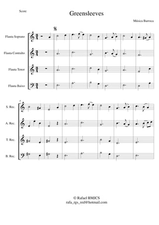 &
&
&
?
43
4
3
43
4
3
Flauta Soprano
Flauta Contralto
Flauta Tenor
Flauta Baixo
Ó œ
∑
∑
∑
%
˙ œ
.˙
.˙
.˙
.œ
J
œ œ
.˙
.˙
.˙
˙ œ
.˙
˙ œ
˙ œ
.œ
j
œ œ
.œ j
œ œ
.˙
.˙
˙ œ
.˙
.˙
.˙
.œ
j
œ# œ
.˙
˙
œ
˙ œ
&
&
&
?
S. Rec.
A. Rec.
T. Rec.
B. Rec.
8
˙ œ#
œ
œ œ
˙# œ
˙# œ
˙ œ
˙
Œ
˙# Œ
˙# Œ
˙ œ
.˙
.˙
.˙
.œ J
œ œ
.˙
.˙
.˙
˙ œ
.˙
˙ œ
˙ œ
.œ
j
œ œ
.œ j
œ œ
.˙
.˙
.œ
J
œ œ
.œ J
œ œ œ
.˙
.˙
Greensleeves
Música Barroca
© Rafael BMJCS
rafa_rgs_red@hotmail.com
Score