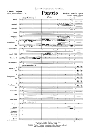 "
	
	
	
	
	
	
	
	
	
	
	
"
"
"
"
"
"
	
–
–
–
D
D
D
D









D
D
D
D
D
D
D
E
E
E
E
E
E
E
E
E
E
E
E
E
E
E
E
E
E
E
E
E
E
E
E
E
Piccolo
Flautas 1, 2
Oboés 1, 2
Fagote
Clarineta ED
(Requinta)
1
2, 3
Clarineta Baixo
Sax. alto ED 1, 2
Sax. tenor BD
Sax. barítono ED
1
2, 3
1
2, 3
1
2, 3
Bombardino
Tuba
Contrabaixo
Tímpanos
Teclados
(Bells, Xilofone)
Percussão 1
(Afoxé, Chicote)
Percussão 2
(Triângulo)
Bateria
(Prato, Caixa e Bumbo)
Clarinetas BD
Trompas F
Trompetes BD
Trombones
Allegro Moderato (Rœ96)
Allegro Moderato (Rœ96)
Allegro Moderato (Rœ96)
3.
Q
Q
Q
Q
Q
Q
Q
Q
arco
Q
Q
a2
z
z
z
º 
z
ˆ
              
ˆ
              
º 
z
ˆ               
º 
z
z
z
z
z
º 
º 
º 
º 
z
z
z
z
z
2
2
a2
z
z
z
º 
z
 O              
 O              
º 
ˆ O              
, ¤ Ž ®
º 
z
z
z
z
z
º 
º 
º 
º 
z
z
z
z
z
ª
(
a2
a2
( ª
ª
ª
Xilofone
(
ª
® Ž
   
ˆ               
® Ž    
º !
!
ˆ            !
            !
            , ¤ Ž Ž    
º !
!
,
¤ Ž Ž 
!
® Ž !
º !
!
z
z
z
z
z
º !
!
º !
!
º !
!
º ! !
z
® Ž    
z
z
z
‡
‡
‡
‡
‡
‡
‡
‡
‡
‡
‡
‡
‡
‡
‡
‡
‡
‡
‡
‡
‡
X!
X
X
!
X
X
!
X!
X!
X!
XX
!
X!
XX
!
X!
X
!
3
Ž ! ! 3
! ! !
3
Ž !
!
3
!
!
!
3
Ž
! ! 3
! ! !
3
Ž ! ! 3
! ! !
3
Ž
! ! 3
! ! !
3
Ž

! 
! 3

! 
! 
!
X
!
X!
X
!
z
X

z
z
ƒ Ž ®
 Ž ®
Série Música Brasileira para Banda
Ponteio
Baião
Edu Lobo / José Carlos Capinan
arranjo: Hudson Nogueira
Partitura Completa
Duração aproximada: 2'07
© 1967, Warner Chappell Edições Musicais Ltda.
Funarte, Ministério da Cultura, 2008
© 1967, Warner Chappell Edições Musicais Ltda.
Funarte, Ministério da Cultura, 2008
MBB0008 - Ponteio / Todos os direitos reservados - Impresso no Brasil
www.funarte.gov.br / projbandas@funarte.gov.br
PONTEIO PARTITURA 6.0.qxd 5/7/08 5:31 AM Page 1
 