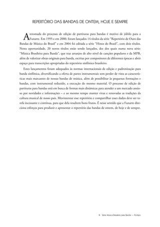 III Série Música Brasileira para Banda — Ponteio
REPERTÓRIO DAS BANDAS DE ONTEM, HOJE E SEMPRE
Aretomada do processo de edição de partituras para bandas é motivo de júbilo para a
Funarte. Em 1995 e em 2000, foram lançados 14 títulos da série “Repertório de Ouro das
Bandas de Música do Brasil” e em 2004 foi editada a série “Hinos do Brasil”, com dois títulos.
Nesta oportunidade, 20 novos títulos estão sendo lançados, dez dos quais numa nova série:
“Música Brasileira para Banda”, que traz arranjos de alto nível de canções populares e da MPB,
além de valorizar obras originais para banda, escritas por compositores de diferentes épocas e abrir
espaço para transcrições apropriadas do repertório sinfônico brasileiro.
Estes lançamentos foram adequados às normas internacionais de edição e padronização para
banda sinfônica, diversificando a oferta de partes instrumentais sem perder de vista as caracterís-
ticas mais marcantes de nossas bandas de música, além de possibilitar às pequenas formações e
bandas, com instrumental reduzido, a execução do mesmo material. O processo de edição de
partituras para bandas está em busca de formas mais dinâmicas para atender a um mercado ansio-
so por novidades e informações – e ao mesmo tempo manter vivas e renovadas as tradições da
cultura musical de nosso país. Movimentar esse repertório e compartilhar esses dados deve ser ta-
refa incessante e contínua, para que dela resultem bons frutos. É nesse sentido que a Funarte dire-
ciona esforços para produzir e apresentar o repertório das bandas de ontem, de hoje e de sempre.
 