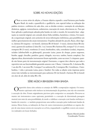 Série Música Brasileira para Banda — Ponteio IV
SOBRE AS NOVAS EDIÇÕES
Com as novas séries de edições, a Funarte objetiva expandir a atual literatura para bandas
no Brasil, de modo a quantificá-la e qualificá-la, com especial ênfase na utilização dos
padrões técnicos e estilísticos de cada obra, com as devidas revisões e anotações de articulações,
dinâmicas, agógicas, nomenclaturas, andamentos, marcações de ensaio, abreviaturas etc. Para que
fosse aplicada a padronização adotada pelas bandas em todo o mundo, foi necessário fazer adap-
tações no material original, sem contudo alterar linha melódica, harmônica e rítmica. Foi manti-
da a orquestração original, com acréscimo de novas informações timbrísticas, para possibilitar um
melhor aproveitamento dos atuais instrumentos. O padrão adotado foi: piccolo, flauta, oboé, fago-
te, clarineta Eb (requinta – mi bemol), clarinetas Bb (Si bemol - 3 vozes), clarineta baixo Bb (cla-
rone), quarteto de saxofones (2 altos Eb, 1 ou 2 tenores Bb e barítono Eb), trompas F (2 a 4 vozes),
trompetes Bb (3 vozes), trombones (3 vozes), bombardino, tuba, contrabaixo (cordas), tímpanos,
teclados (xilofone/bells ou glokenspiel), percussão (caixa, pratos de choque, pratos suspensos,
bumbo, agogô, chocalho, pandeiro, ganzá, triângulo, reco-reco, tambor, bateria completa). Em
algumas obras, determinados instrumentos foram suprimidos, como sax tenor 2 e tímpanos, quan-
do não faziam parte da instrumentação original. Entretanto, o regente deve observar que todo o
repertório tem sua funcionalidade garantida somente com 1 flauta, 1 clarineta Eb, 3 clarinetas Bb,
1 sax alto Eb, 1 sax tenor Bb, 3 trompas F ou saxhornes Eb, 3 trompetes Bb, 3 trombones, 1 bom-
bardino, 1 tuba e percussão (caixa, prato e bumbo). Em todas as edições serão impressas partes
extras (não incluídas na instrumentação) para saxhornes Eb (mi bemol) e barítono Bb (si bemol)
em clave de sol, além de tubas Bb e Eb.
SÉRIE MÚSICA BRASILEIRA PARA BANDA
Orepertório desta série enfatiza os arranjos de MPB e composições originais. Os instru-
mentos opcionais estão inclusos na instrumentação da partitura, mas não são essenciais
à execução da obra. Foram originalmente previstos pelo compositor ou arranjador. Procurou-se
manter tais instrumentos como opcionais, permitindo e a execução de determinada passagem
musical com mais de uma possibilidade, de modo a viabilizar a execução com bandas sinfônicas e
bandas de concerto – e também proporcionar uma melhor execução pelas tradicionais bandas de
música. Desta forma, as indicações de frase de outros instrumentos possibilitam ao regente dis-
por de uma massa sonora em execuções ao ar livre, resguardando o equilíbrio sonoro em concer-
tos realizados em locais fechados.
Maestro Marcelo Jardim
Coordenador Técnico
 