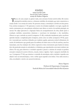 Série Música Brasileira para Banda — Ponteio VI
PONTEIO
música de Edu Lobo
letra de José Carlos Capinam
arranjo de Hudson Nogueira
Trata-se de uma canção no gênero baião, com estrutura formal estrofe-refrão. Do motivo
principal da melodia extrai-se o elemento melódico da introdução, que tanto caracterizou a
canção desde o seu arranjo de estréia. No presente arranjo, a introdução se divide em duas partes.
Uma abertura (compassos 1-10) apresenta o motivo da introdução ampliado e em legato, seguido de
modo contrastante por uma primeira referência mais direta ao motivo da melodia principal, em
marcato. No allegro apresenta-se a figuração básica de acompanhamento da obra, dando apoio à
condução melódica característica (clarinetes e saxofones) da introdução e dos interlúdios.
Observe-se que a melodia na estrofe (compassos 31-48), conduzida inicialmente pelos saxofones
(período inicial) e completada pelos trompetes, assim como no refrão (compassos 49-56), quan-
do é executada por saxofones dobrados por madeiras agudas, apresenta notável refinamento de
escrita. Se lembrarmos que grande parte da estilística do baião nasce no fole da sanfona, uma boa
transcrição, uma boa tradução dos efeitos expressivos desse instrumento para banda de música
deve dar particular atenção às articulações e à dinâmica, que reproduzirão com maior realismo tais
efeitos. Ou seja, para obtermos o resultado esperado é preciso o máximo de atenção na perfeita
execução conjunta de acentos diversos, staccatos, tenutas e ligaduras. Após o pequeno interlúdio da
casa 1 (compassos 57-64), que sintetiza o conteúdo da introdução, toda a melodia é repetida com
adições sutis na instrumentação, e tem o refrão agora repetido com ênfase. Uma codeta encerra a
obra, recordando o motivo em marcato da abertura.
Marcos Nogueira
Professor de Orquestração e Composição,
Escola de Música da Universidade Federal do Rio de Janeiro
 